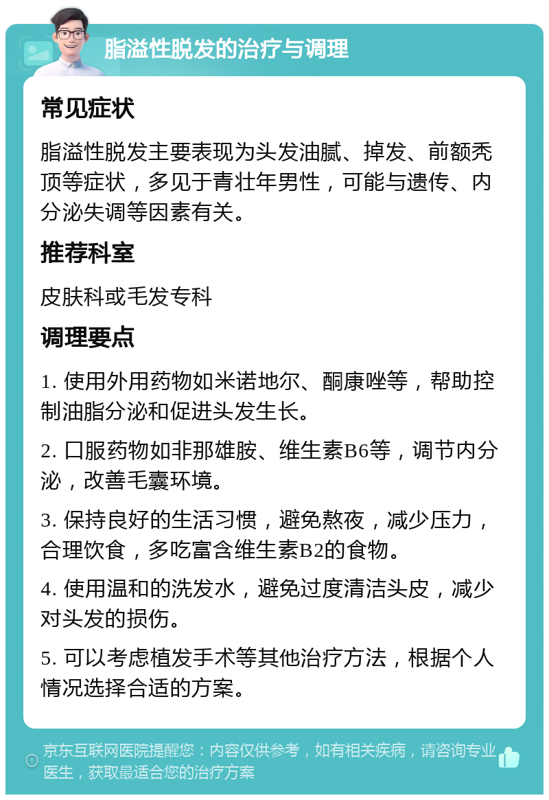 脂溢性脱发的治疗与调理 常见症状 脂溢性脱发主要表现为头发油腻、掉发、前额秃顶等症状，多见于青壮年男性，可能与遗传、内分泌失调等因素有关。 推荐科室 皮肤科或毛发专科 调理要点 1. 使用外用药物如米诺地尔、酮康唑等，帮助控制油脂分泌和促进头发生长。 2. 口服药物如非那雄胺、维生素B6等，调节内分泌，改善毛囊环境。 3. 保持良好的生活习惯，避免熬夜，减少压力，合理饮食，多吃富含维生素B2的食物。 4. 使用温和的洗发水，避免过度清洁头皮，减少对头发的损伤。 5. 可以考虑植发手术等其他治疗方法，根据个人情况选择合适的方案。