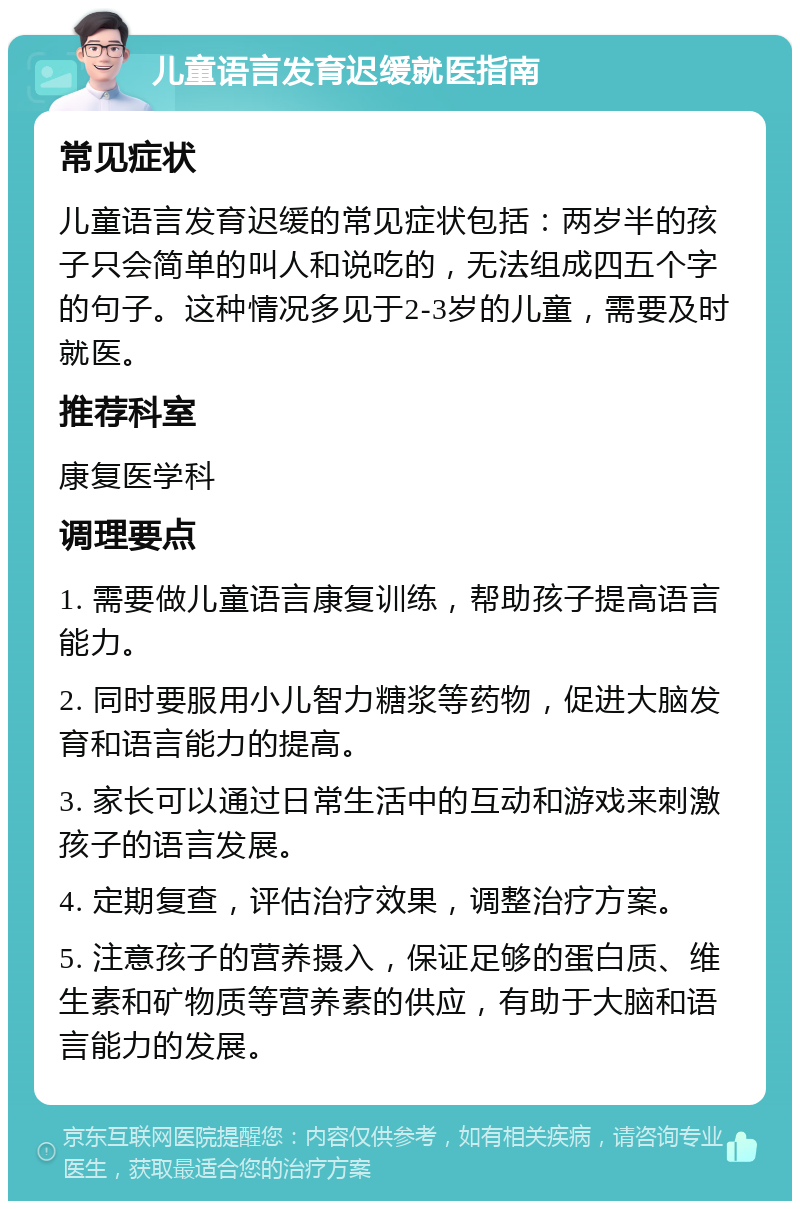 儿童语言发育迟缓就医指南 常见症状 儿童语言发育迟缓的常见症状包括：两岁半的孩子只会简单的叫人和说吃的，无法组成四五个字的句子。这种情况多见于2-3岁的儿童，需要及时就医。 推荐科室 康复医学科 调理要点 1. 需要做儿童语言康复训练，帮助孩子提高语言能力。 2. 同时要服用小儿智力糖浆等药物，促进大脑发育和语言能力的提高。 3. 家长可以通过日常生活中的互动和游戏来刺激孩子的语言发展。 4. 定期复查，评估治疗效果，调整治疗方案。 5. 注意孩子的营养摄入，保证足够的蛋白质、维生素和矿物质等营养素的供应，有助于大脑和语言能力的发展。