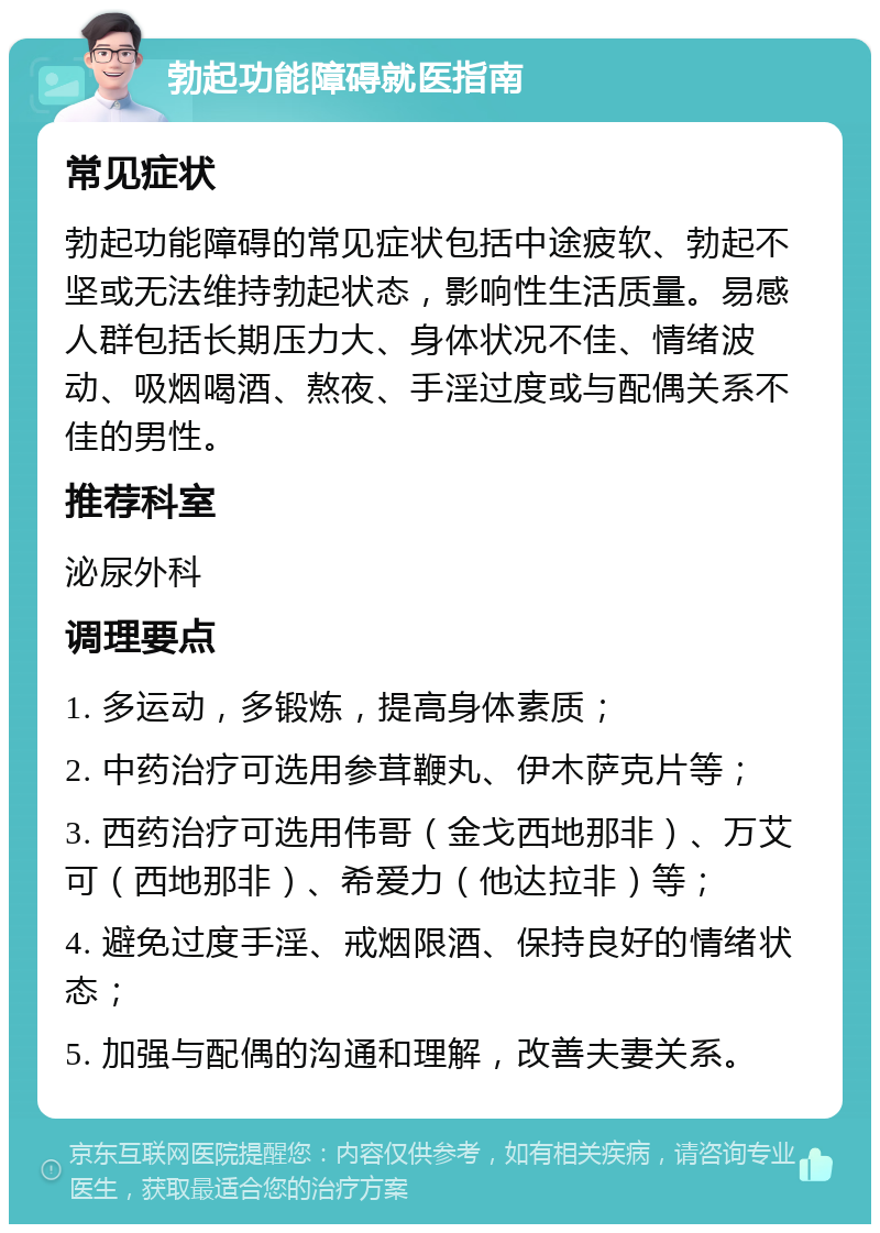 勃起功能障碍就医指南 常见症状 勃起功能障碍的常见症状包括中途疲软、勃起不坚或无法维持勃起状态，影响性生活质量。易感人群包括长期压力大、身体状况不佳、情绪波动、吸烟喝酒、熬夜、手淫过度或与配偶关系不佳的男性。 推荐科室 泌尿外科 调理要点 1. 多运动，多锻炼，提高身体素质； 2. 中药治疗可选用参茸鞭丸、伊木萨克片等； 3. 西药治疗可选用伟哥（金戈西地那非）、万艾可（西地那非）、希爱力（他达拉非）等； 4. 避免过度手淫、戒烟限酒、保持良好的情绪状态； 5. 加强与配偶的沟通和理解，改善夫妻关系。