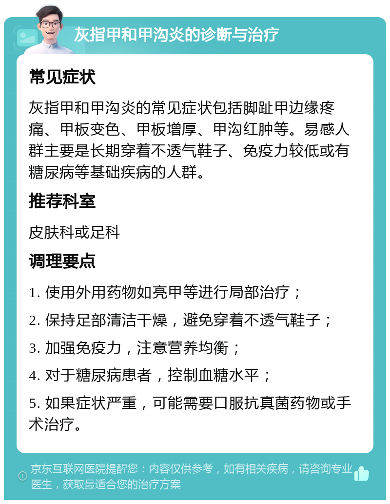 灰指甲和甲沟炎的诊断与治疗 常见症状 灰指甲和甲沟炎的常见症状包括脚趾甲边缘疼痛、甲板变色、甲板增厚、甲沟红肿等。易感人群主要是长期穿着不透气鞋子、免疫力较低或有糖尿病等基础疾病的人群。 推荐科室 皮肤科或足科 调理要点 1. 使用外用药物如亮甲等进行局部治疗； 2. 保持足部清洁干燥，避免穿着不透气鞋子； 3. 加强免疫力，注意营养均衡； 4. 对于糖尿病患者，控制血糖水平； 5. 如果症状严重，可能需要口服抗真菌药物或手术治疗。