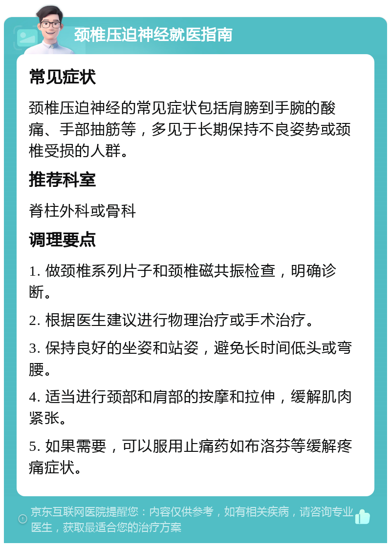 颈椎压迫神经就医指南 常见症状 颈椎压迫神经的常见症状包括肩膀到手腕的酸痛、手部抽筋等，多见于长期保持不良姿势或颈椎受损的人群。 推荐科室 脊柱外科或骨科 调理要点 1. 做颈椎系列片子和颈椎磁共振检查，明确诊断。 2. 根据医生建议进行物理治疗或手术治疗。 3. 保持良好的坐姿和站姿，避免长时间低头或弯腰。 4. 适当进行颈部和肩部的按摩和拉伸，缓解肌肉紧张。 5. 如果需要，可以服用止痛药如布洛芬等缓解疼痛症状。