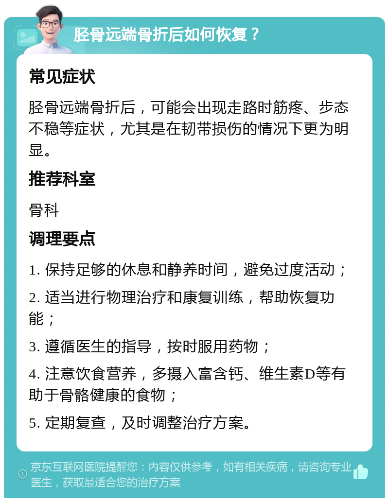 胫骨远端骨折后如何恢复？ 常见症状 胫骨远端骨折后，可能会出现走路时筋疼、步态不稳等症状，尤其是在韧带损伤的情况下更为明显。 推荐科室 骨科 调理要点 1. 保持足够的休息和静养时间，避免过度活动； 2. 适当进行物理治疗和康复训练，帮助恢复功能； 3. 遵循医生的指导，按时服用药物； 4. 注意饮食营养，多摄入富含钙、维生素D等有助于骨骼健康的食物； 5. 定期复查，及时调整治疗方案。