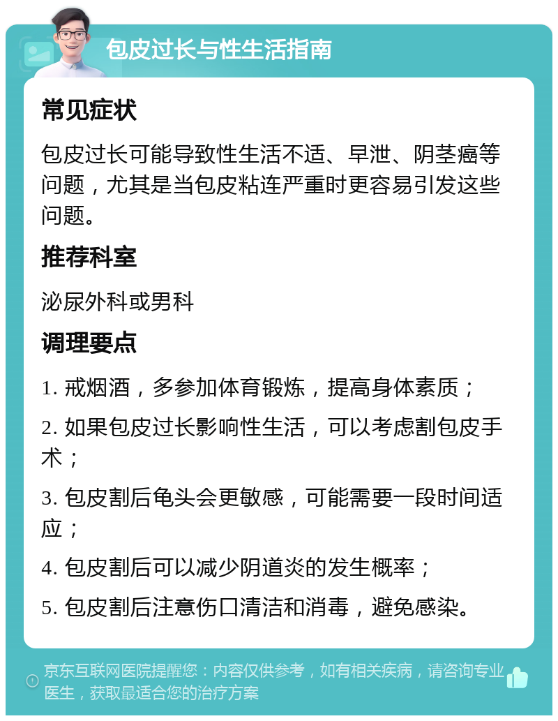 包皮过长与性生活指南 常见症状 包皮过长可能导致性生活不适、早泄、阴茎癌等问题，尤其是当包皮粘连严重时更容易引发这些问题。 推荐科室 泌尿外科或男科 调理要点 1. 戒烟酒，多参加体育锻炼，提高身体素质； 2. 如果包皮过长影响性生活，可以考虑割包皮手术； 3. 包皮割后龟头会更敏感，可能需要一段时间适应； 4. 包皮割后可以减少阴道炎的发生概率； 5. 包皮割后注意伤口清洁和消毒，避免感染。