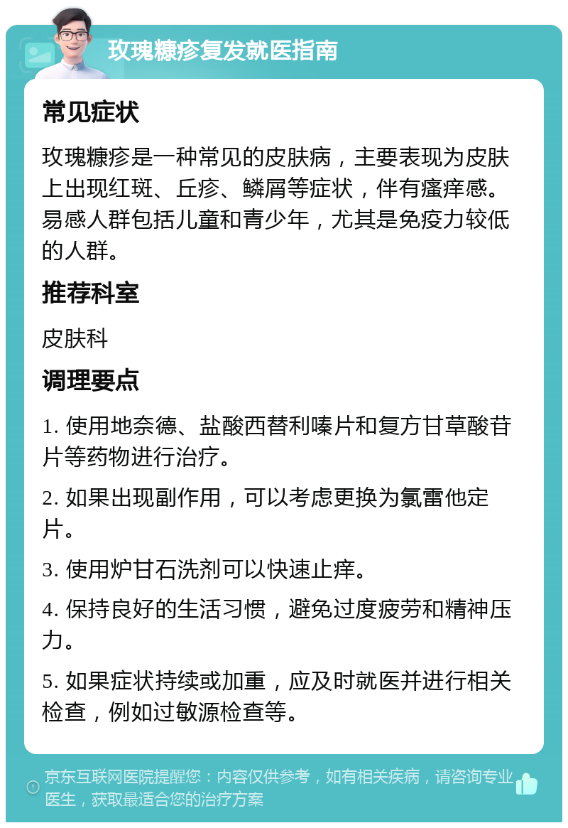 玫瑰糠疹复发就医指南 常见症状 玫瑰糠疹是一种常见的皮肤病，主要表现为皮肤上出现红斑、丘疹、鳞屑等症状，伴有瘙痒感。易感人群包括儿童和青少年，尤其是免疫力较低的人群。 推荐科室 皮肤科 调理要点 1. 使用地奈德、盐酸西替利嗪片和复方甘草酸苷片等药物进行治疗。 2. 如果出现副作用，可以考虑更换为氯雷他定片。 3. 使用炉甘石洗剂可以快速止痒。 4. 保持良好的生活习惯，避免过度疲劳和精神压力。 5. 如果症状持续或加重，应及时就医并进行相关检查，例如过敏源检查等。