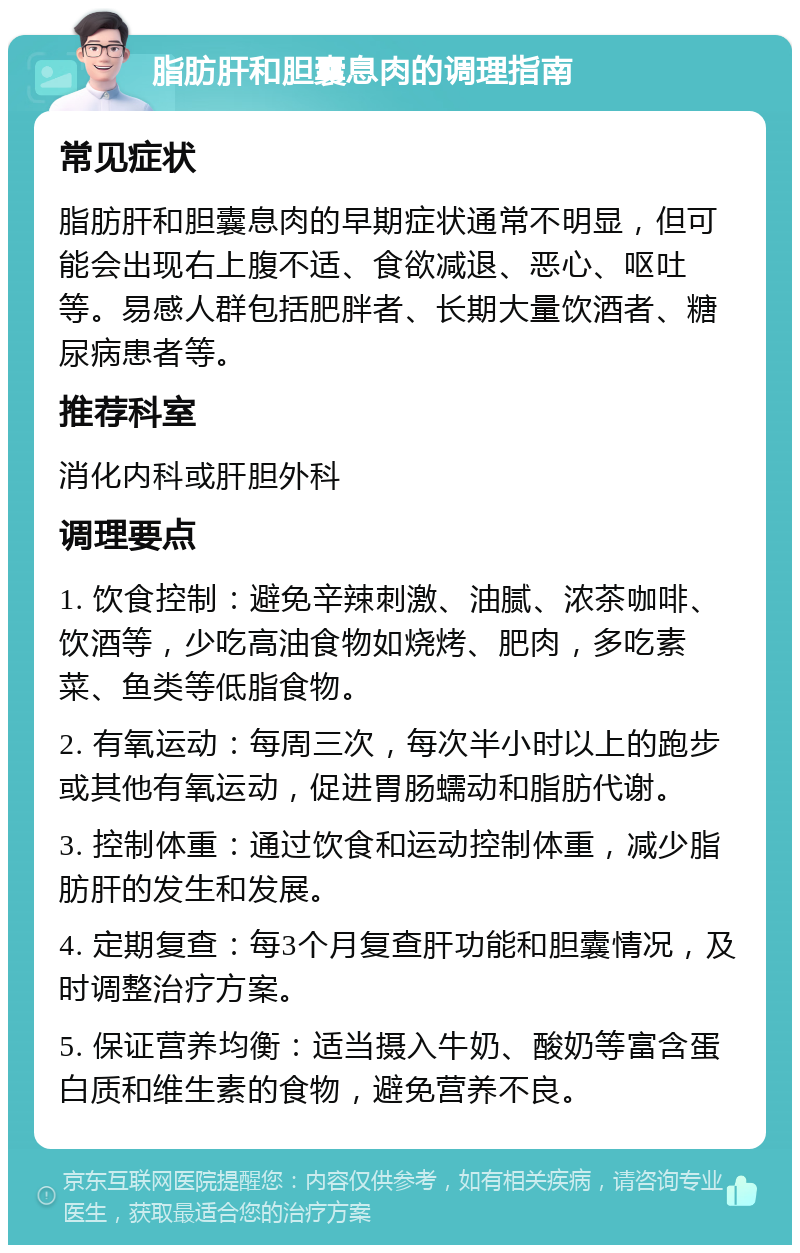 脂肪肝和胆囊息肉的调理指南 常见症状 脂肪肝和胆囊息肉的早期症状通常不明显，但可能会出现右上腹不适、食欲减退、恶心、呕吐等。易感人群包括肥胖者、长期大量饮酒者、糖尿病患者等。 推荐科室 消化内科或肝胆外科 调理要点 1. 饮食控制：避免辛辣刺激、油腻、浓茶咖啡、饮酒等，少吃高油食物如烧烤、肥肉，多吃素菜、鱼类等低脂食物。 2. 有氧运动：每周三次，每次半小时以上的跑步或其他有氧运动，促进胃肠蠕动和脂肪代谢。 3. 控制体重：通过饮食和运动控制体重，减少脂肪肝的发生和发展。 4. 定期复查：每3个月复查肝功能和胆囊情况，及时调整治疗方案。 5. 保证营养均衡：适当摄入牛奶、酸奶等富含蛋白质和维生素的食物，避免营养不良。