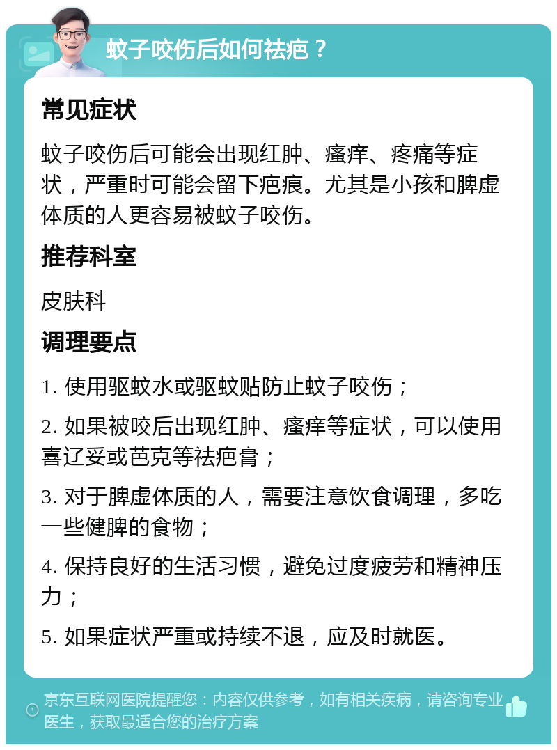 蚊子咬伤后如何祛疤？ 常见症状 蚊子咬伤后可能会出现红肿、瘙痒、疼痛等症状，严重时可能会留下疤痕。尤其是小孩和脾虚体质的人更容易被蚊子咬伤。 推荐科室 皮肤科 调理要点 1. 使用驱蚊水或驱蚊贴防止蚊子咬伤； 2. 如果被咬后出现红肿、瘙痒等症状，可以使用喜辽妥或芭克等祛疤膏； 3. 对于脾虚体质的人，需要注意饮食调理，多吃一些健脾的食物； 4. 保持良好的生活习惯，避免过度疲劳和精神压力； 5. 如果症状严重或持续不退，应及时就医。