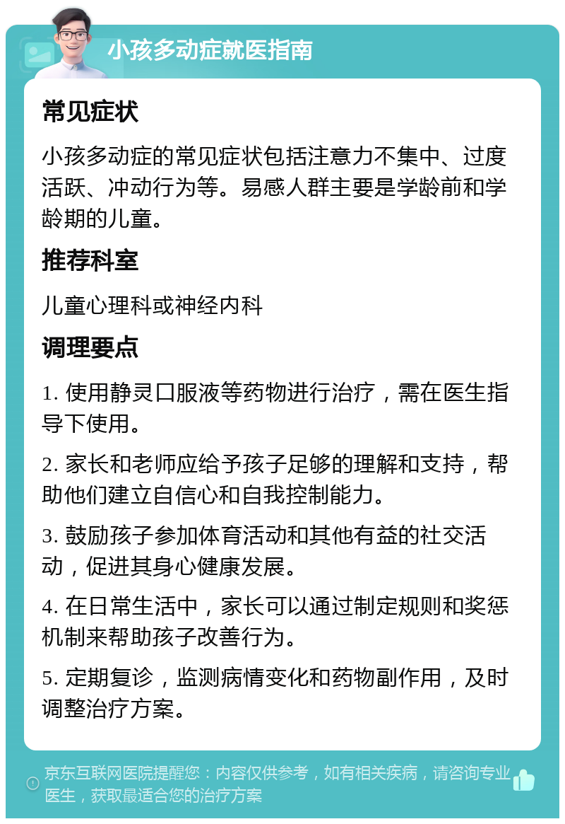 小孩多动症就医指南 常见症状 小孩多动症的常见症状包括注意力不集中、过度活跃、冲动行为等。易感人群主要是学龄前和学龄期的儿童。 推荐科室 儿童心理科或神经内科 调理要点 1. 使用静灵口服液等药物进行治疗，需在医生指导下使用。 2. 家长和老师应给予孩子足够的理解和支持，帮助他们建立自信心和自我控制能力。 3. 鼓励孩子参加体育活动和其他有益的社交活动，促进其身心健康发展。 4. 在日常生活中，家长可以通过制定规则和奖惩机制来帮助孩子改善行为。 5. 定期复诊，监测病情变化和药物副作用，及时调整治疗方案。