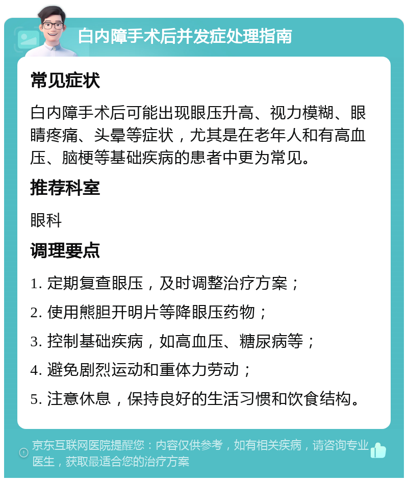 白内障手术后并发症处理指南 常见症状 白内障手术后可能出现眼压升高、视力模糊、眼睛疼痛、头晕等症状，尤其是在老年人和有高血压、脑梗等基础疾病的患者中更为常见。 推荐科室 眼科 调理要点 1. 定期复查眼压，及时调整治疗方案； 2. 使用熊胆开明片等降眼压药物； 3. 控制基础疾病，如高血压、糖尿病等； 4. 避免剧烈运动和重体力劳动； 5. 注意休息，保持良好的生活习惯和饮食结构。