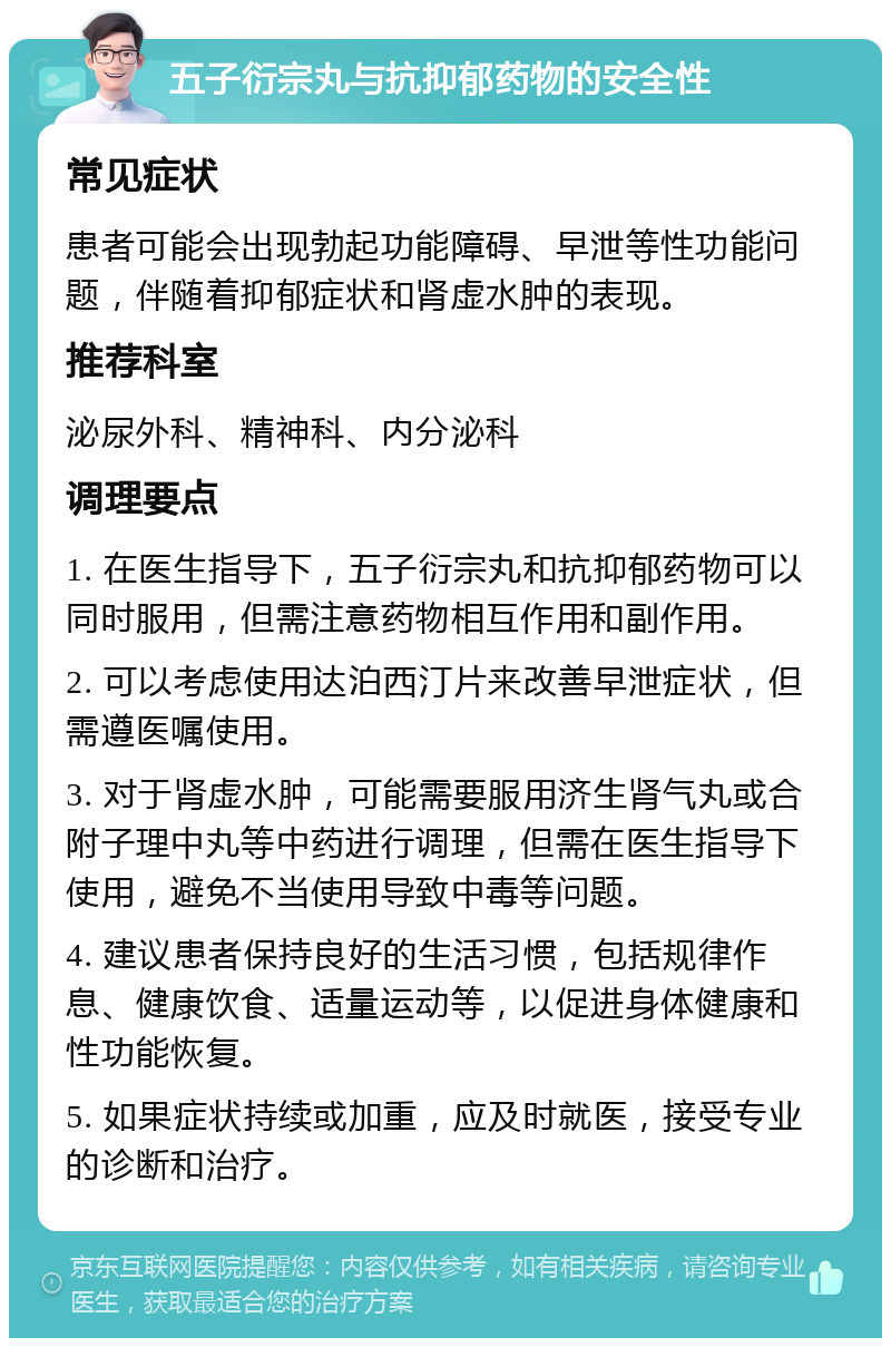 五子衍宗丸与抗抑郁药物的安全性 常见症状 患者可能会出现勃起功能障碍、早泄等性功能问题，伴随着抑郁症状和肾虚水肿的表现。 推荐科室 泌尿外科、精神科、内分泌科 调理要点 1. 在医生指导下，五子衍宗丸和抗抑郁药物可以同时服用，但需注意药物相互作用和副作用。 2. 可以考虑使用达泊西汀片来改善早泄症状，但需遵医嘱使用。 3. 对于肾虚水肿，可能需要服用济生肾气丸或合附子理中丸等中药进行调理，但需在医生指导下使用，避免不当使用导致中毒等问题。 4. 建议患者保持良好的生活习惯，包括规律作息、健康饮食、适量运动等，以促进身体健康和性功能恢复。 5. 如果症状持续或加重，应及时就医，接受专业的诊断和治疗。