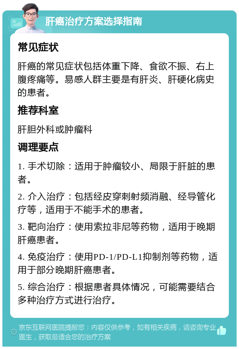 肝癌治疗方案选择指南 常见症状 肝癌的常见症状包括体重下降、食欲不振、右上腹疼痛等。易感人群主要是有肝炎、肝硬化病史的患者。 推荐科室 肝胆外科或肿瘤科 调理要点 1. 手术切除：适用于肿瘤较小、局限于肝脏的患者。 2. 介入治疗：包括经皮穿刺射频消融、经导管化疗等，适用于不能手术的患者。 3. 靶向治疗：使用索拉非尼等药物，适用于晚期肝癌患者。 4. 免疫治疗：使用PD-1/PD-L1抑制剂等药物，适用于部分晚期肝癌患者。 5. 综合治疗：根据患者具体情况，可能需要结合多种治疗方式进行治疗。