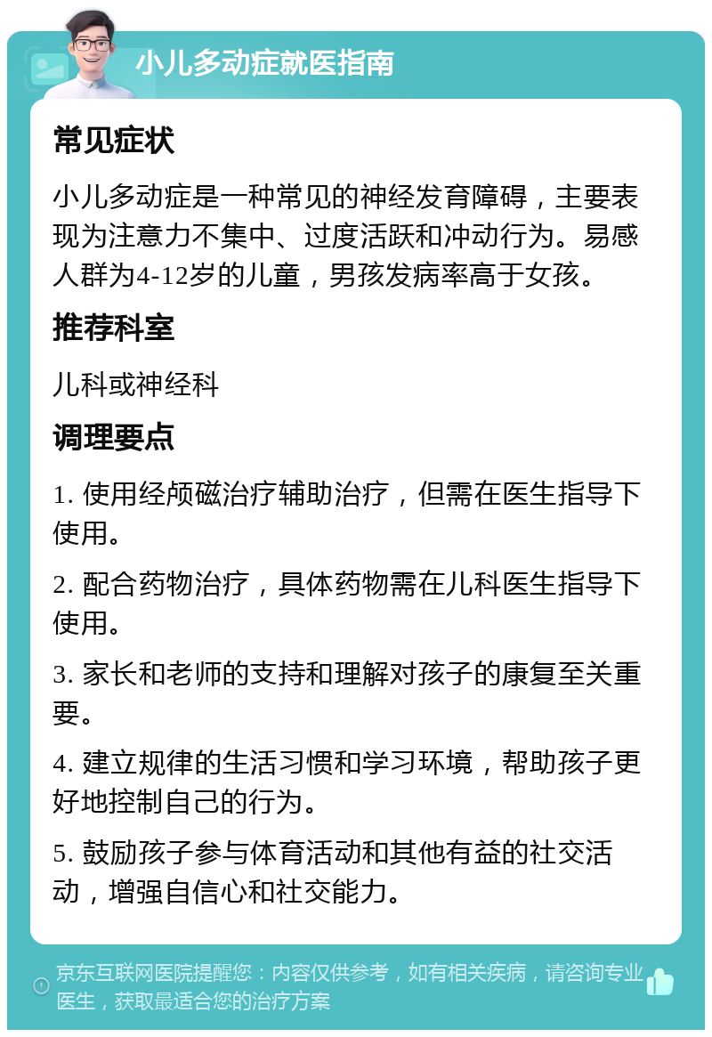 小儿多动症就医指南 常见症状 小儿多动症是一种常见的神经发育障碍，主要表现为注意力不集中、过度活跃和冲动行为。易感人群为4-12岁的儿童，男孩发病率高于女孩。 推荐科室 儿科或神经科 调理要点 1. 使用经颅磁治疗辅助治疗，但需在医生指导下使用。 2. 配合药物治疗，具体药物需在儿科医生指导下使用。 3. 家长和老师的支持和理解对孩子的康复至关重要。 4. 建立规律的生活习惯和学习环境，帮助孩子更好地控制自己的行为。 5. 鼓励孩子参与体育活动和其他有益的社交活动，增强自信心和社交能力。