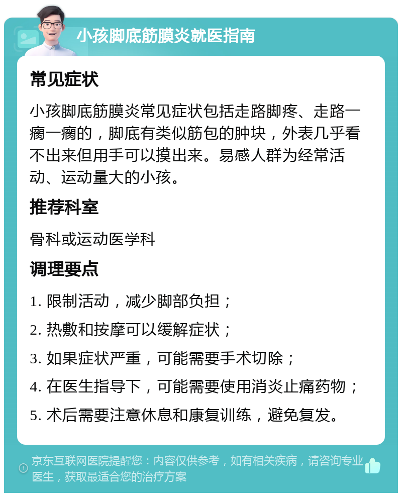 小孩脚底筋膜炎就医指南 常见症状 小孩脚底筋膜炎常见症状包括走路脚疼、走路一瘸一瘸的，脚底有类似筋包的肿块，外表几乎看不出来但用手可以摸出来。易感人群为经常活动、运动量大的小孩。 推荐科室 骨科或运动医学科 调理要点 1. 限制活动，减少脚部负担； 2. 热敷和按摩可以缓解症状； 3. 如果症状严重，可能需要手术切除； 4. 在医生指导下，可能需要使用消炎止痛药物； 5. 术后需要注意休息和康复训练，避免复发。