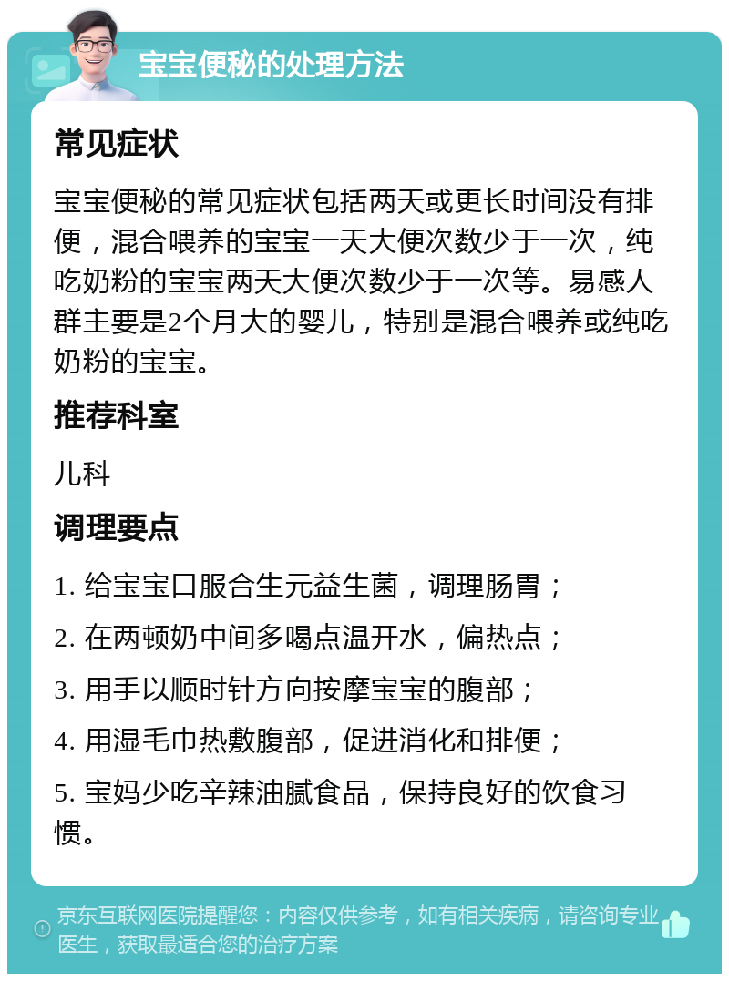 宝宝便秘的处理方法 常见症状 宝宝便秘的常见症状包括两天或更长时间没有排便，混合喂养的宝宝一天大便次数少于一次，纯吃奶粉的宝宝两天大便次数少于一次等。易感人群主要是2个月大的婴儿，特别是混合喂养或纯吃奶粉的宝宝。 推荐科室 儿科 调理要点 1. 给宝宝口服合生元益生菌，调理肠胃； 2. 在两顿奶中间多喝点温开水，偏热点； 3. 用手以顺时针方向按摩宝宝的腹部； 4. 用湿毛巾热敷腹部，促进消化和排便； 5. 宝妈少吃辛辣油腻食品，保持良好的饮食习惯。