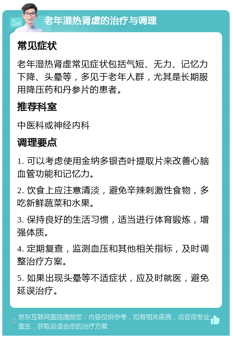 老年湿热肾虚的治疗与调理 常见症状 老年湿热肾虚常见症状包括气短、无力、记忆力下降、头晕等，多见于老年人群，尤其是长期服用降压药和丹参片的患者。 推荐科室 中医科或神经内科 调理要点 1. 可以考虑使用金纳多银杏叶提取片来改善心脑血管功能和记忆力。 2. 饮食上应注意清淡，避免辛辣刺激性食物，多吃新鲜蔬菜和水果。 3. 保持良好的生活习惯，适当进行体育锻炼，增强体质。 4. 定期复查，监测血压和其他相关指标，及时调整治疗方案。 5. 如果出现头晕等不适症状，应及时就医，避免延误治疗。