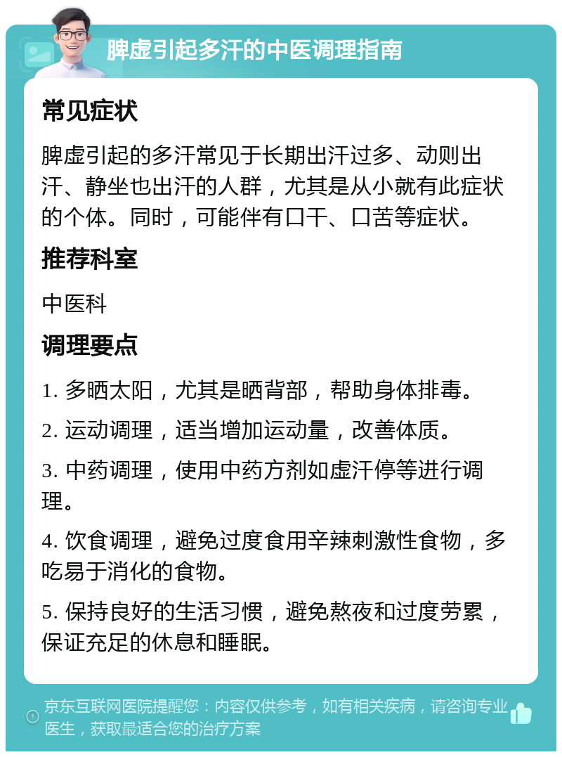 脾虚引起多汗的中医调理指南 常见症状 脾虚引起的多汗常见于长期出汗过多、动则出汗、静坐也出汗的人群，尤其是从小就有此症状的个体。同时，可能伴有口干、口苦等症状。 推荐科室 中医科 调理要点 1. 多晒太阳，尤其是晒背部，帮助身体排毒。 2. 运动调理，适当增加运动量，改善体质。 3. 中药调理，使用中药方剂如虚汗停等进行调理。 4. 饮食调理，避免过度食用辛辣刺激性食物，多吃易于消化的食物。 5. 保持良好的生活习惯，避免熬夜和过度劳累，保证充足的休息和睡眠。