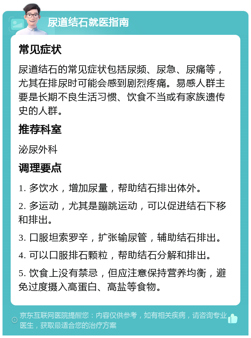 尿道结石就医指南 常见症状 尿道结石的常见症状包括尿频、尿急、尿痛等，尤其在排尿时可能会感到剧烈疼痛。易感人群主要是长期不良生活习惯、饮食不当或有家族遗传史的人群。 推荐科室 泌尿外科 调理要点 1. 多饮水，增加尿量，帮助结石排出体外。 2. 多运动，尤其是蹦跳运动，可以促进结石下移和排出。 3. 口服坦索罗辛，扩张输尿管，辅助结石排出。 4. 可以口服排石颗粒，帮助结石分解和排出。 5. 饮食上没有禁忌，但应注意保持营养均衡，避免过度摄入高蛋白、高盐等食物。