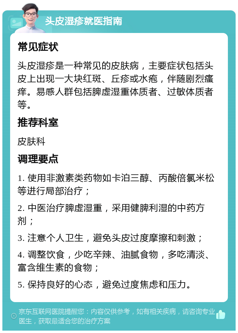 头皮湿疹就医指南 常见症状 头皮湿疹是一种常见的皮肤病，主要症状包括头皮上出现一大块红斑、丘疹或水疱，伴随剧烈瘙痒。易感人群包括脾虚湿重体质者、过敏体质者等。 推荐科室 皮肤科 调理要点 1. 使用非激素类药物如卡泊三醇、丙酸倍氯米松等进行局部治疗； 2. 中医治疗脾虚湿重，采用健脾利湿的中药方剂； 3. 注意个人卫生，避免头皮过度摩擦和刺激； 4. 调整饮食，少吃辛辣、油腻食物，多吃清淡、富含维生素的食物； 5. 保持良好的心态，避免过度焦虑和压力。