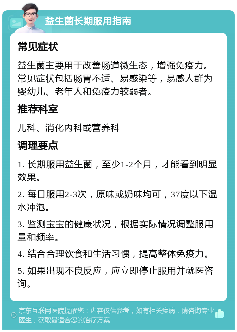 益生菌长期服用指南 常见症状 益生菌主要用于改善肠道微生态，增强免疫力。常见症状包括肠胃不适、易感染等，易感人群为婴幼儿、老年人和免疫力较弱者。 推荐科室 儿科、消化内科或营养科 调理要点 1. 长期服用益生菌，至少1-2个月，才能看到明显效果。 2. 每日服用2-3次，原味或奶味均可，37度以下温水冲泡。 3. 监测宝宝的健康状况，根据实际情况调整服用量和频率。 4. 结合合理饮食和生活习惯，提高整体免疫力。 5. 如果出现不良反应，应立即停止服用并就医咨询。