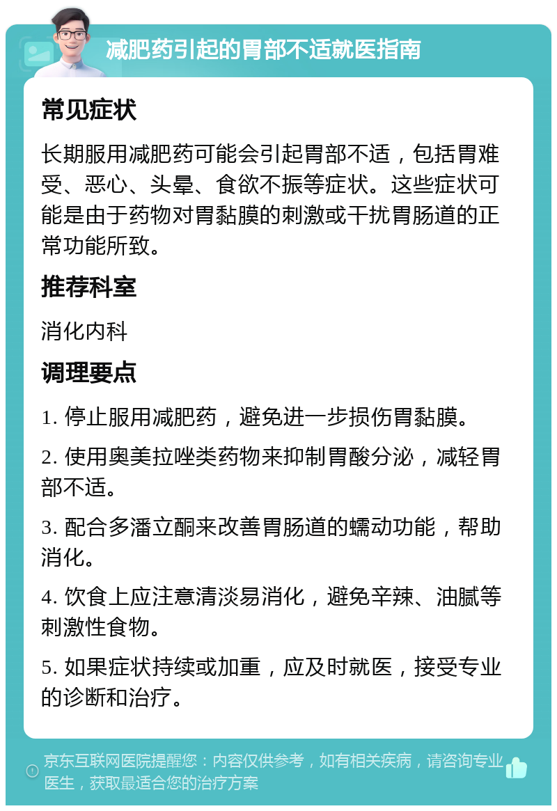 减肥药引起的胃部不适就医指南 常见症状 长期服用减肥药可能会引起胃部不适，包括胃难受、恶心、头晕、食欲不振等症状。这些症状可能是由于药物对胃黏膜的刺激或干扰胃肠道的正常功能所致。 推荐科室 消化内科 调理要点 1. 停止服用减肥药，避免进一步损伤胃黏膜。 2. 使用奥美拉唑类药物来抑制胃酸分泌，减轻胃部不适。 3. 配合多潘立酮来改善胃肠道的蠕动功能，帮助消化。 4. 饮食上应注意清淡易消化，避免辛辣、油腻等刺激性食物。 5. 如果症状持续或加重，应及时就医，接受专业的诊断和治疗。