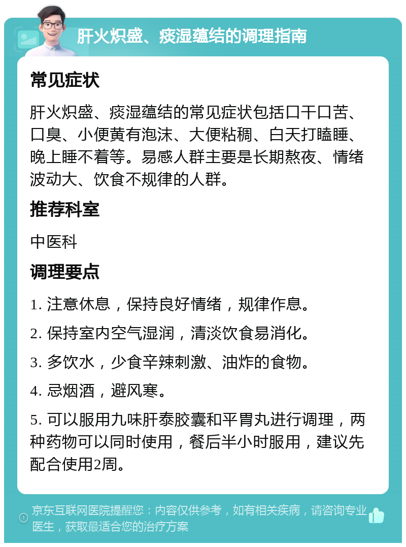 肝火炽盛、痰湿蕴结的调理指南 常见症状 肝火炽盛、痰湿蕴结的常见症状包括口干口苦、口臭、小便黄有泡沫、大便粘稠、白天打瞌睡、晚上睡不着等。易感人群主要是长期熬夜、情绪波动大、饮食不规律的人群。 推荐科室 中医科 调理要点 1. 注意休息，保持良好情绪，规律作息。 2. 保持室内空气湿润，清淡饮食易消化。 3. 多饮水，少食辛辣刺激、油炸的食物。 4. 忌烟酒，避风寒。 5. 可以服用九味肝泰胶囊和平胃丸进行调理，两种药物可以同时使用，餐后半小时服用，建议先配合使用2周。