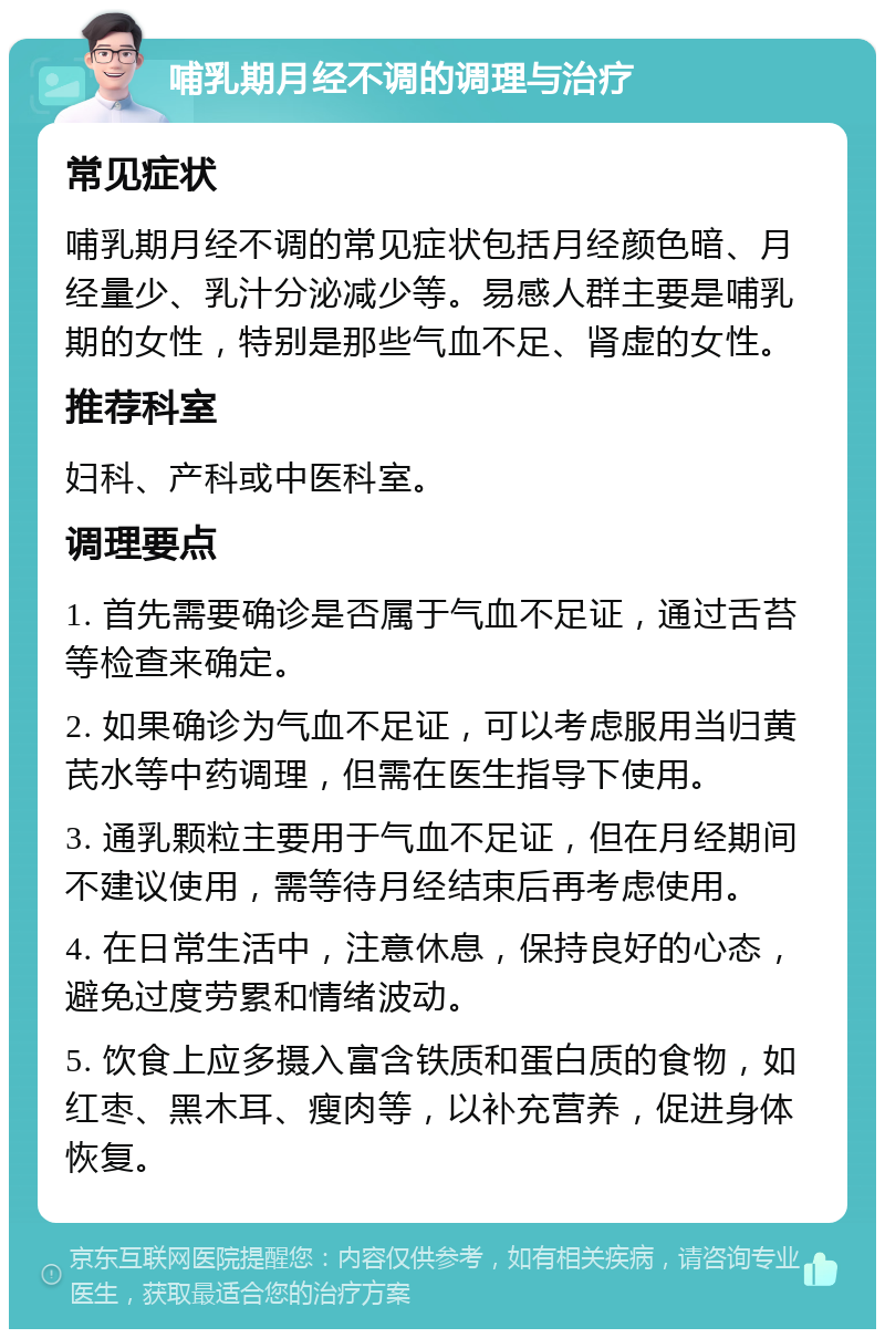 哺乳期月经不调的调理与治疗 常见症状 哺乳期月经不调的常见症状包括月经颜色暗、月经量少、乳汁分泌减少等。易感人群主要是哺乳期的女性，特别是那些气血不足、肾虚的女性。 推荐科室 妇科、产科或中医科室。 调理要点 1. 首先需要确诊是否属于气血不足证，通过舌苔等检查来确定。 2. 如果确诊为气血不足证，可以考虑服用当归黄芪水等中药调理，但需在医生指导下使用。 3. 通乳颗粒主要用于气血不足证，但在月经期间不建议使用，需等待月经结束后再考虑使用。 4. 在日常生活中，注意休息，保持良好的心态，避免过度劳累和情绪波动。 5. 饮食上应多摄入富含铁质和蛋白质的食物，如红枣、黑木耳、瘦肉等，以补充营养，促进身体恢复。