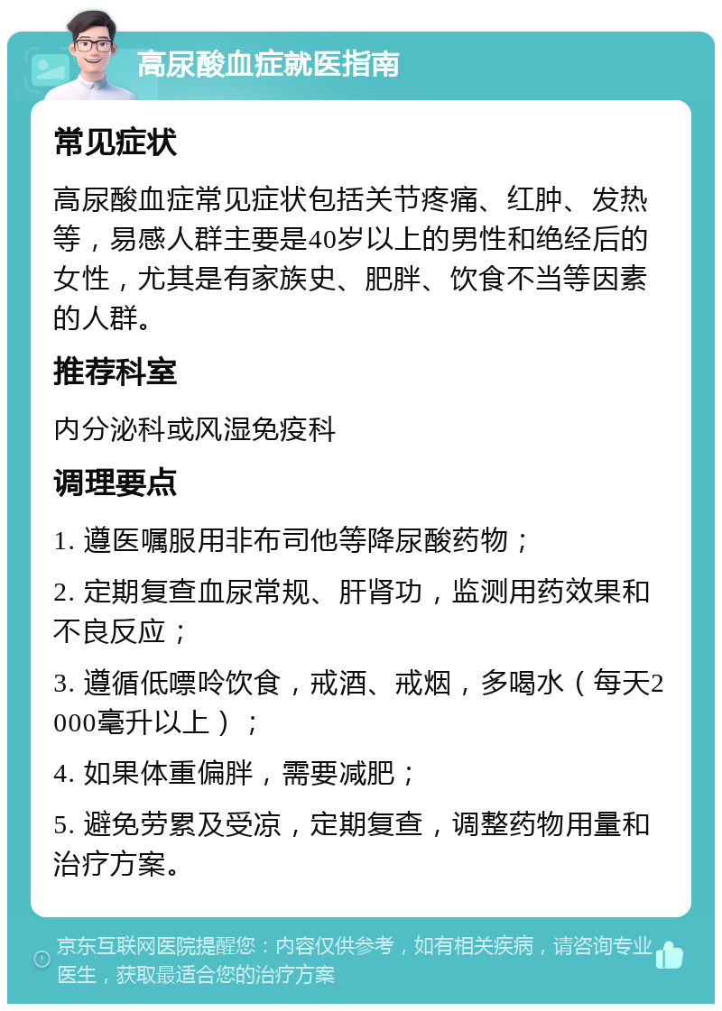 高尿酸血症就医指南 常见症状 高尿酸血症常见症状包括关节疼痛、红肿、发热等，易感人群主要是40岁以上的男性和绝经后的女性，尤其是有家族史、肥胖、饮食不当等因素的人群。 推荐科室 内分泌科或风湿免疫科 调理要点 1. 遵医嘱服用非布司他等降尿酸药物； 2. 定期复查血尿常规、肝肾功，监测用药效果和不良反应； 3. 遵循低嘌呤饮食，戒酒、戒烟，多喝水（每天2000毫升以上）； 4. 如果体重偏胖，需要减肥； 5. 避免劳累及受凉，定期复查，调整药物用量和治疗方案。