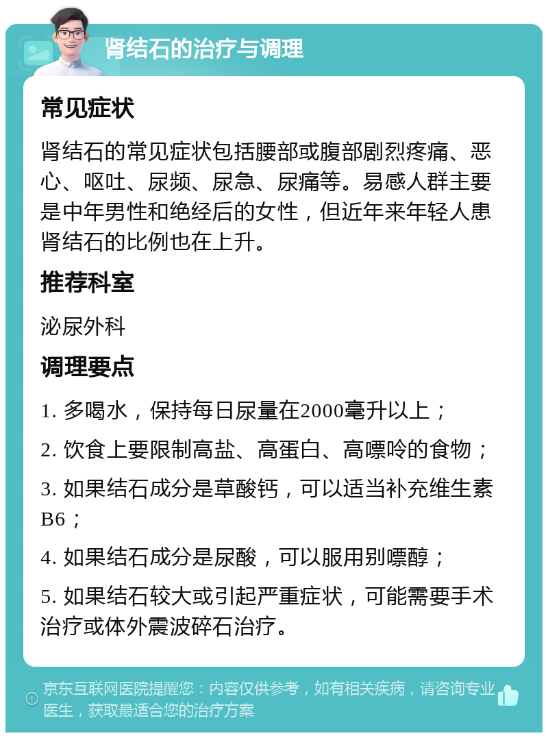 肾结石的治疗与调理 常见症状 肾结石的常见症状包括腰部或腹部剧烈疼痛、恶心、呕吐、尿频、尿急、尿痛等。易感人群主要是中年男性和绝经后的女性，但近年来年轻人患肾结石的比例也在上升。 推荐科室 泌尿外科 调理要点 1. 多喝水，保持每日尿量在2000毫升以上； 2. 饮食上要限制高盐、高蛋白、高嘌呤的食物； 3. 如果结石成分是草酸钙，可以适当补充维生素B6； 4. 如果结石成分是尿酸，可以服用别嘌醇； 5. 如果结石较大或引起严重症状，可能需要手术治疗或体外震波碎石治疗。