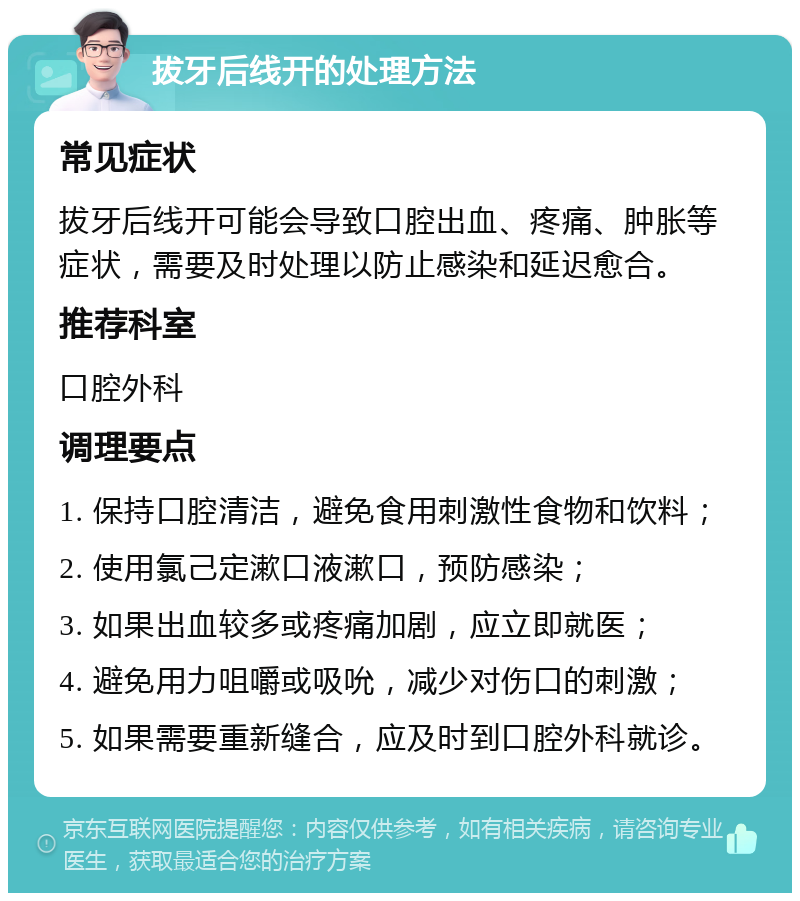 拔牙后线开的处理方法 常见症状 拔牙后线开可能会导致口腔出血、疼痛、肿胀等症状，需要及时处理以防止感染和延迟愈合。 推荐科室 口腔外科 调理要点 1. 保持口腔清洁，避免食用刺激性食物和饮料； 2. 使用氯己定漱口液漱口，预防感染； 3. 如果出血较多或疼痛加剧，应立即就医； 4. 避免用力咀嚼或吸吮，减少对伤口的刺激； 5. 如果需要重新缝合，应及时到口腔外科就诊。