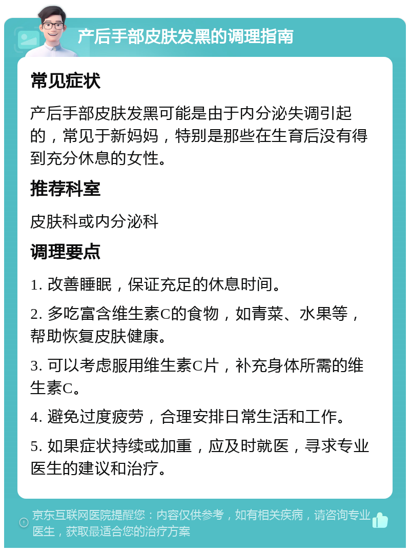 产后手部皮肤发黑的调理指南 常见症状 产后手部皮肤发黑可能是由于内分泌失调引起的，常见于新妈妈，特别是那些在生育后没有得到充分休息的女性。 推荐科室 皮肤科或内分泌科 调理要点 1. 改善睡眠，保证充足的休息时间。 2. 多吃富含维生素C的食物，如青菜、水果等，帮助恢复皮肤健康。 3. 可以考虑服用维生素C片，补充身体所需的维生素C。 4. 避免过度疲劳，合理安排日常生活和工作。 5. 如果症状持续或加重，应及时就医，寻求专业医生的建议和治疗。