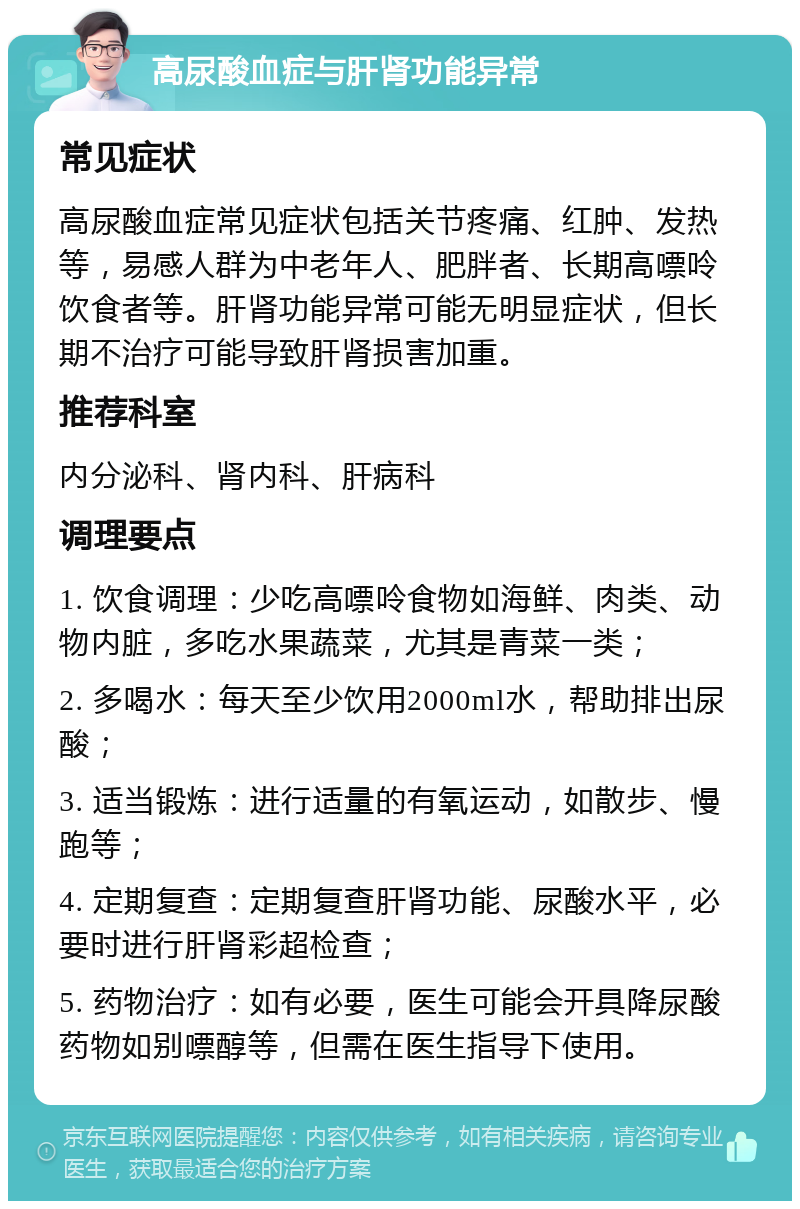 高尿酸血症与肝肾功能异常 常见症状 高尿酸血症常见症状包括关节疼痛、红肿、发热等，易感人群为中老年人、肥胖者、长期高嘌呤饮食者等。肝肾功能异常可能无明显症状，但长期不治疗可能导致肝肾损害加重。 推荐科室 内分泌科、肾内科、肝病科 调理要点 1. 饮食调理：少吃高嘌呤食物如海鲜、肉类、动物内脏，多吃水果蔬菜，尤其是青菜一类； 2. 多喝水：每天至少饮用2000ml水，帮助排出尿酸； 3. 适当锻炼：进行适量的有氧运动，如散步、慢跑等； 4. 定期复查：定期复查肝肾功能、尿酸水平，必要时进行肝肾彩超检查； 5. 药物治疗：如有必要，医生可能会开具降尿酸药物如别嘌醇等，但需在医生指导下使用。