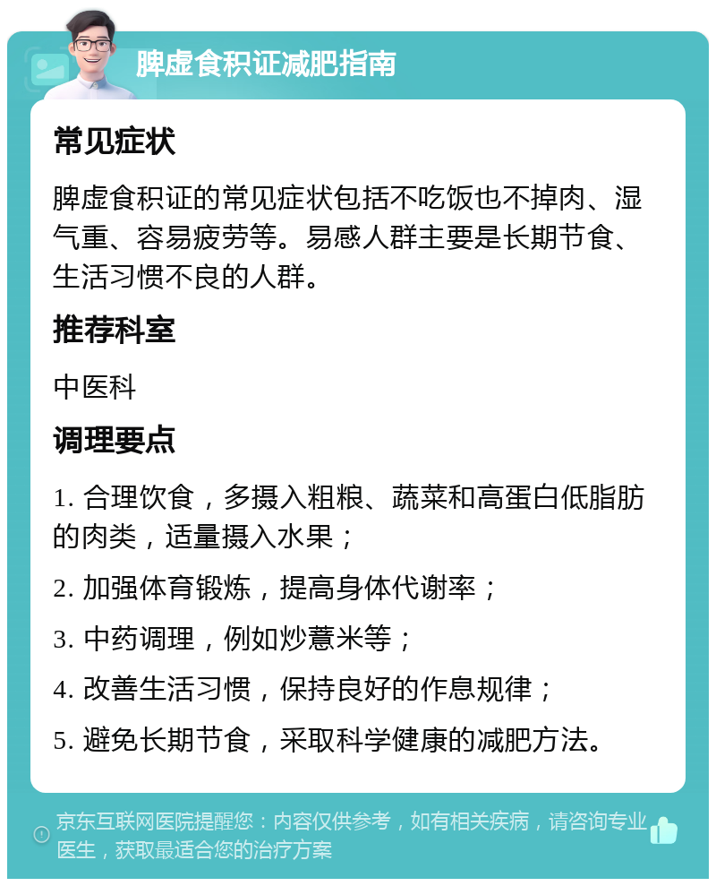 脾虚食积证减肥指南 常见症状 脾虚食积证的常见症状包括不吃饭也不掉肉、湿气重、容易疲劳等。易感人群主要是长期节食、生活习惯不良的人群。 推荐科室 中医科 调理要点 1. 合理饮食，多摄入粗粮、蔬菜和高蛋白低脂肪的肉类，适量摄入水果； 2. 加强体育锻炼，提高身体代谢率； 3. 中药调理，例如炒薏米等； 4. 改善生活习惯，保持良好的作息规律； 5. 避免长期节食，采取科学健康的减肥方法。