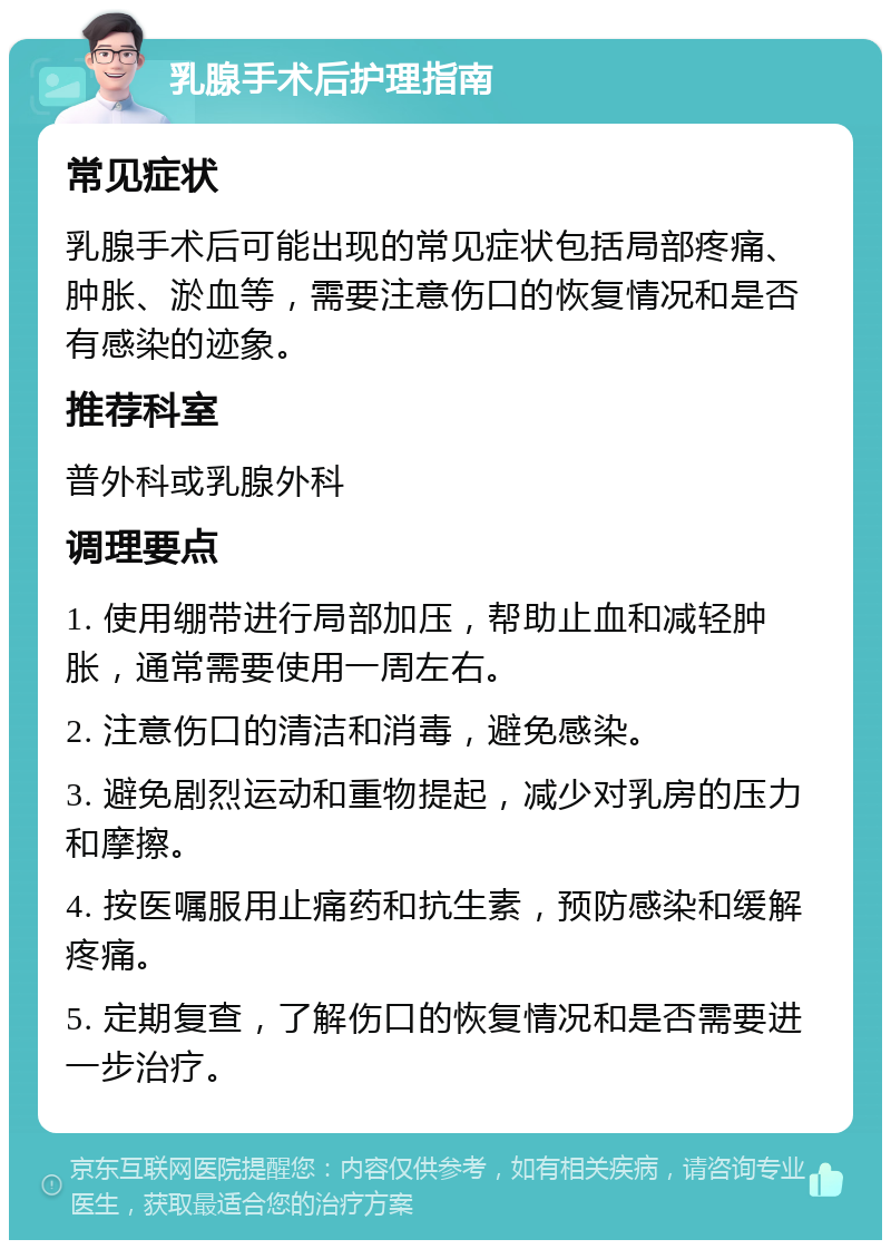 乳腺手术后护理指南 常见症状 乳腺手术后可能出现的常见症状包括局部疼痛、肿胀、淤血等，需要注意伤口的恢复情况和是否有感染的迹象。 推荐科室 普外科或乳腺外科 调理要点 1. 使用绷带进行局部加压，帮助止血和减轻肿胀，通常需要使用一周左右。 2. 注意伤口的清洁和消毒，避免感染。 3. 避免剧烈运动和重物提起，减少对乳房的压力和摩擦。 4. 按医嘱服用止痛药和抗生素，预防感染和缓解疼痛。 5. 定期复查，了解伤口的恢复情况和是否需要进一步治疗。