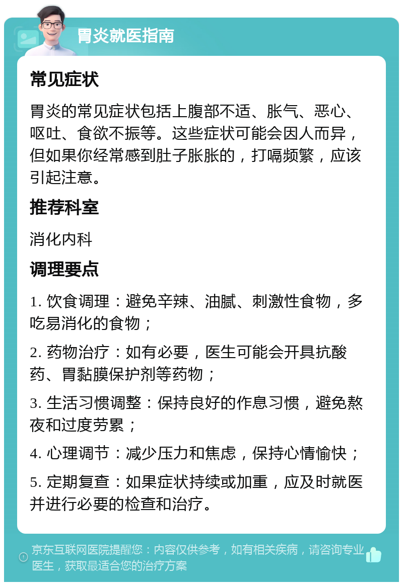 胃炎就医指南 常见症状 胃炎的常见症状包括上腹部不适、胀气、恶心、呕吐、食欲不振等。这些症状可能会因人而异，但如果你经常感到肚子胀胀的，打嗝频繁，应该引起注意。 推荐科室 消化内科 调理要点 1. 饮食调理：避免辛辣、油腻、刺激性食物，多吃易消化的食物； 2. 药物治疗：如有必要，医生可能会开具抗酸药、胃黏膜保护剂等药物； 3. 生活习惯调整：保持良好的作息习惯，避免熬夜和过度劳累； 4. 心理调节：减少压力和焦虑，保持心情愉快； 5. 定期复查：如果症状持续或加重，应及时就医并进行必要的检查和治疗。