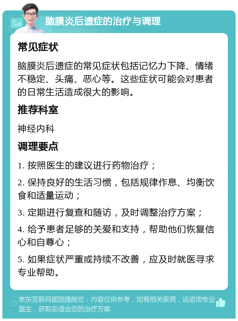 脑膜炎后遗症的治疗与调理 常见症状 脑膜炎后遗症的常见症状包括记忆力下降、情绪不稳定、头痛、恶心等。这些症状可能会对患者的日常生活造成很大的影响。 推荐科室 神经内科 调理要点 1. 按照医生的建议进行药物治疗； 2. 保持良好的生活习惯，包括规律作息、均衡饮食和适量运动； 3. 定期进行复查和随访，及时调整治疗方案； 4. 给予患者足够的关爱和支持，帮助他们恢复信心和自尊心； 5. 如果症状严重或持续不改善，应及时就医寻求专业帮助。