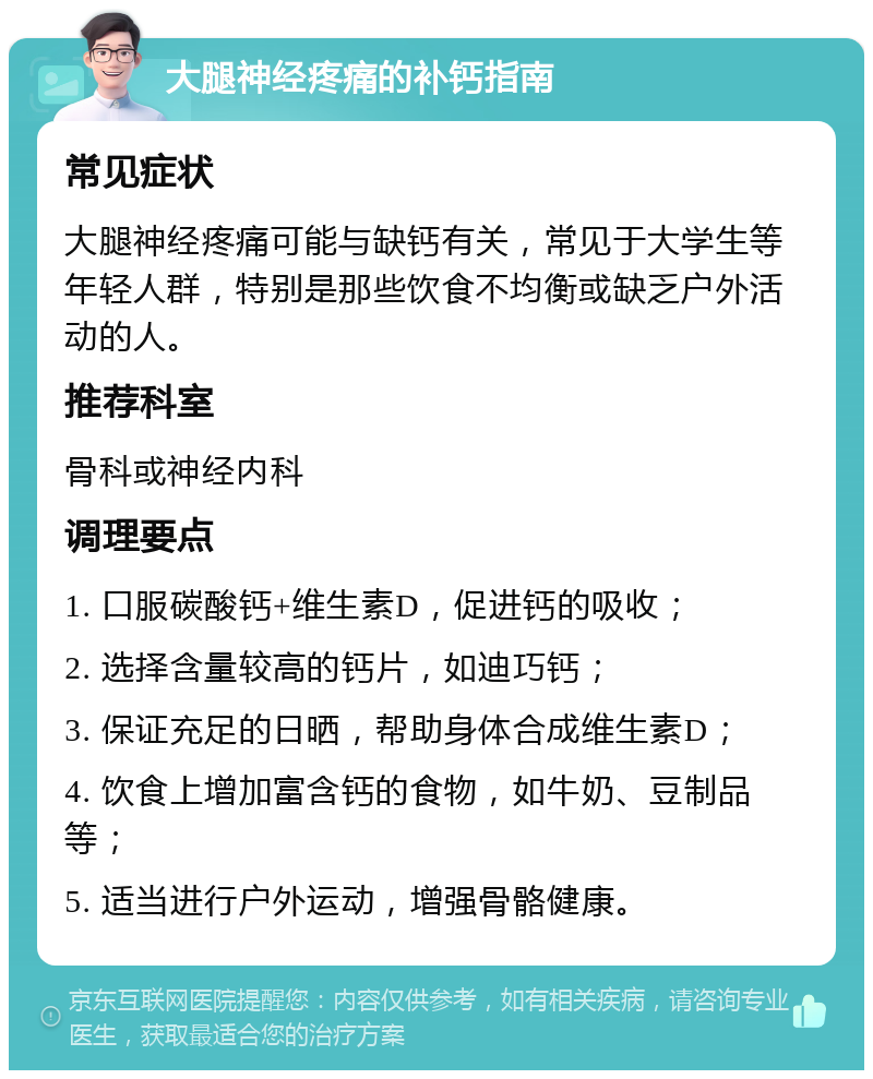 大腿神经疼痛的补钙指南 常见症状 大腿神经疼痛可能与缺钙有关，常见于大学生等年轻人群，特别是那些饮食不均衡或缺乏户外活动的人。 推荐科室 骨科或神经内科 调理要点 1. 口服碳酸钙+维生素D，促进钙的吸收； 2. 选择含量较高的钙片，如迪巧钙； 3. 保证充足的日晒，帮助身体合成维生素D； 4. 饮食上增加富含钙的食物，如牛奶、豆制品等； 5. 适当进行户外运动，增强骨骼健康。