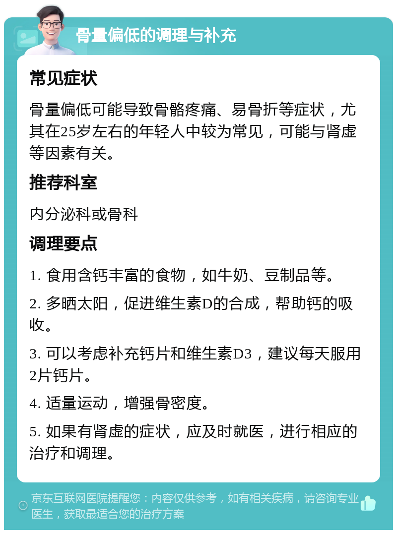 骨量偏低的调理与补充 常见症状 骨量偏低可能导致骨骼疼痛、易骨折等症状，尤其在25岁左右的年轻人中较为常见，可能与肾虚等因素有关。 推荐科室 内分泌科或骨科 调理要点 1. 食用含钙丰富的食物，如牛奶、豆制品等。 2. 多晒太阳，促进维生素D的合成，帮助钙的吸收。 3. 可以考虑补充钙片和维生素D3，建议每天服用2片钙片。 4. 适量运动，增强骨密度。 5. 如果有肾虚的症状，应及时就医，进行相应的治疗和调理。