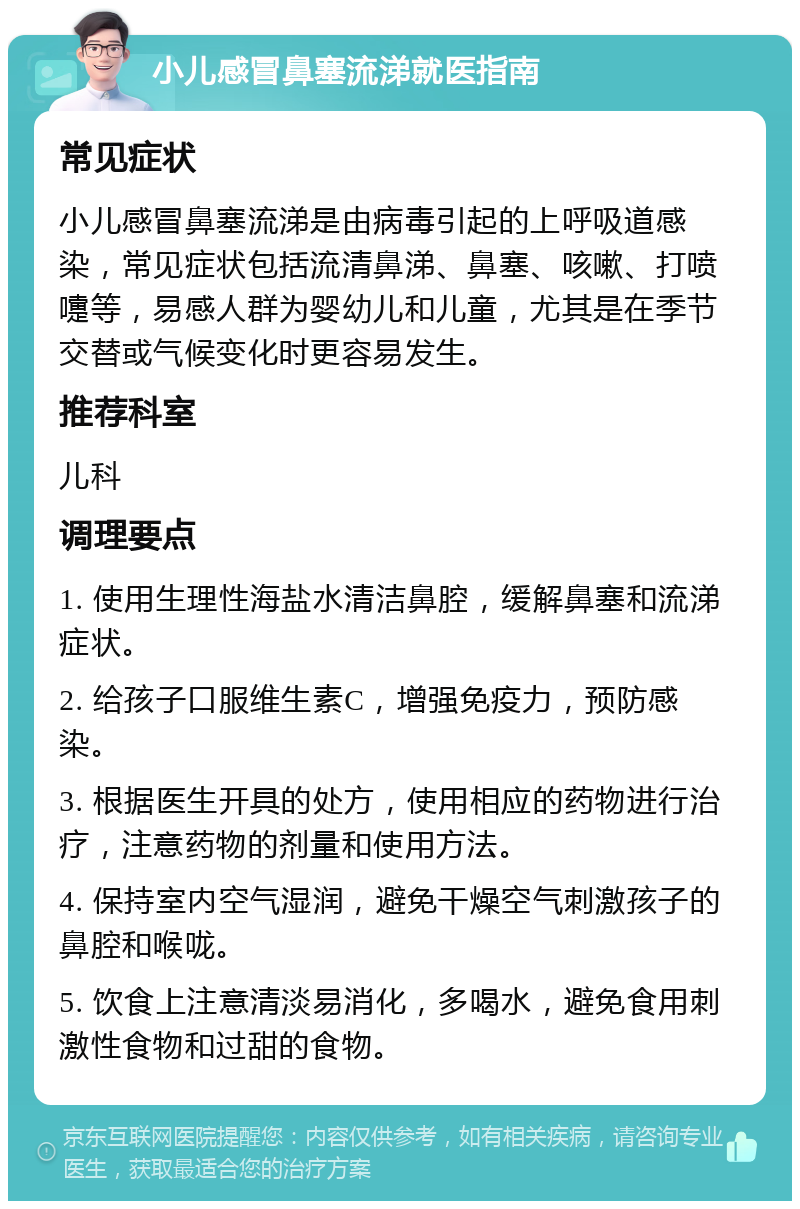 小儿感冒鼻塞流涕就医指南 常见症状 小儿感冒鼻塞流涕是由病毒引起的上呼吸道感染，常见症状包括流清鼻涕、鼻塞、咳嗽、打喷嚏等，易感人群为婴幼儿和儿童，尤其是在季节交替或气候变化时更容易发生。 推荐科室 儿科 调理要点 1. 使用生理性海盐水清洁鼻腔，缓解鼻塞和流涕症状。 2. 给孩子口服维生素C，增强免疫力，预防感染。 3. 根据医生开具的处方，使用相应的药物进行治疗，注意药物的剂量和使用方法。 4. 保持室内空气湿润，避免干燥空气刺激孩子的鼻腔和喉咙。 5. 饮食上注意清淡易消化，多喝水，避免食用刺激性食物和过甜的食物。