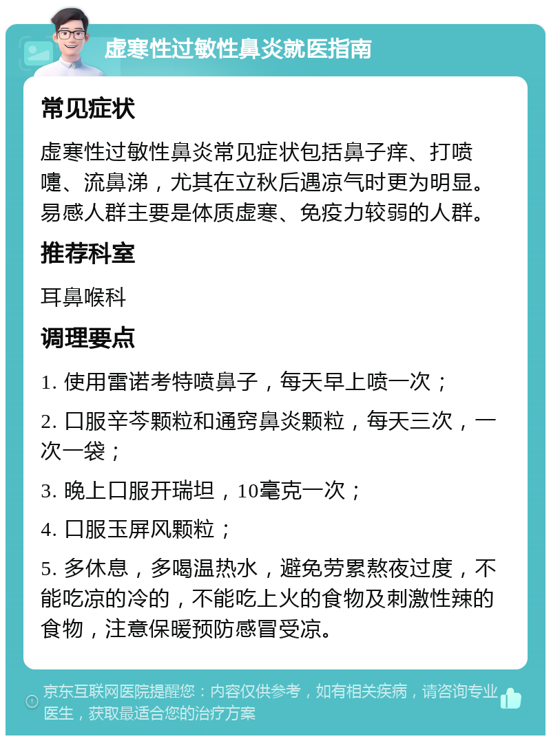 虚寒性过敏性鼻炎就医指南 常见症状 虚寒性过敏性鼻炎常见症状包括鼻子痒、打喷嚏、流鼻涕，尤其在立秋后遇凉气时更为明显。易感人群主要是体质虚寒、免疫力较弱的人群。 推荐科室 耳鼻喉科 调理要点 1. 使用雷诺考特喷鼻子，每天早上喷一次； 2. 口服辛芩颗粒和通窍鼻炎颗粒，每天三次，一次一袋； 3. 晚上口服开瑞坦，10毫克一次； 4. 口服玉屏风颗粒； 5. 多休息，多喝温热水，避免劳累熬夜过度，不能吃凉的冷的，不能吃上火的食物及刺激性辣的食物，注意保暖预防感冒受凉。