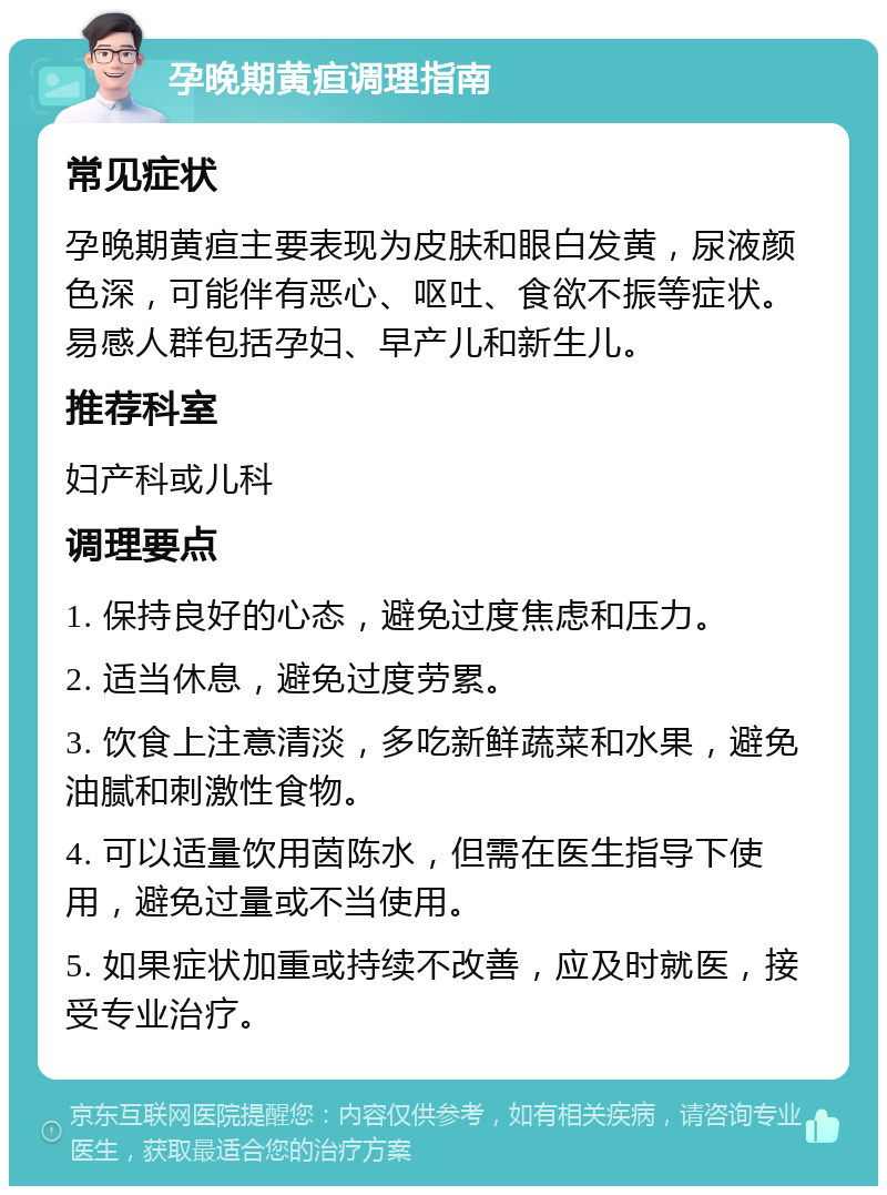 孕晚期黄疸调理指南 常见症状 孕晚期黄疸主要表现为皮肤和眼白发黄，尿液颜色深，可能伴有恶心、呕吐、食欲不振等症状。易感人群包括孕妇、早产儿和新生儿。 推荐科室 妇产科或儿科 调理要点 1. 保持良好的心态，避免过度焦虑和压力。 2. 适当休息，避免过度劳累。 3. 饮食上注意清淡，多吃新鲜蔬菜和水果，避免油腻和刺激性食物。 4. 可以适量饮用茵陈水，但需在医生指导下使用，避免过量或不当使用。 5. 如果症状加重或持续不改善，应及时就医，接受专业治疗。