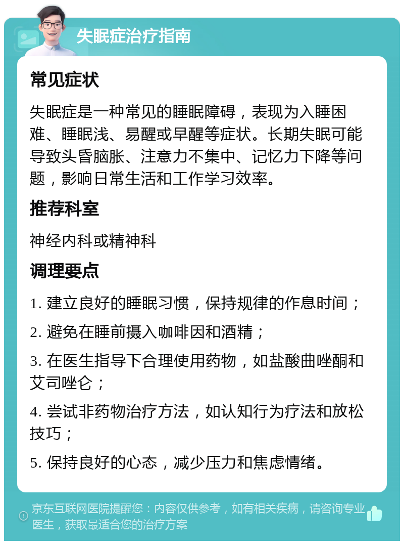 失眠症治疗指南 常见症状 失眠症是一种常见的睡眠障碍，表现为入睡困难、睡眠浅、易醒或早醒等症状。长期失眠可能导致头昏脑胀、注意力不集中、记忆力下降等问题，影响日常生活和工作学习效率。 推荐科室 神经内科或精神科 调理要点 1. 建立良好的睡眠习惯，保持规律的作息时间； 2. 避免在睡前摄入咖啡因和酒精； 3. 在医生指导下合理使用药物，如盐酸曲唑酮和艾司唑仑； 4. 尝试非药物治疗方法，如认知行为疗法和放松技巧； 5. 保持良好的心态，减少压力和焦虑情绪。