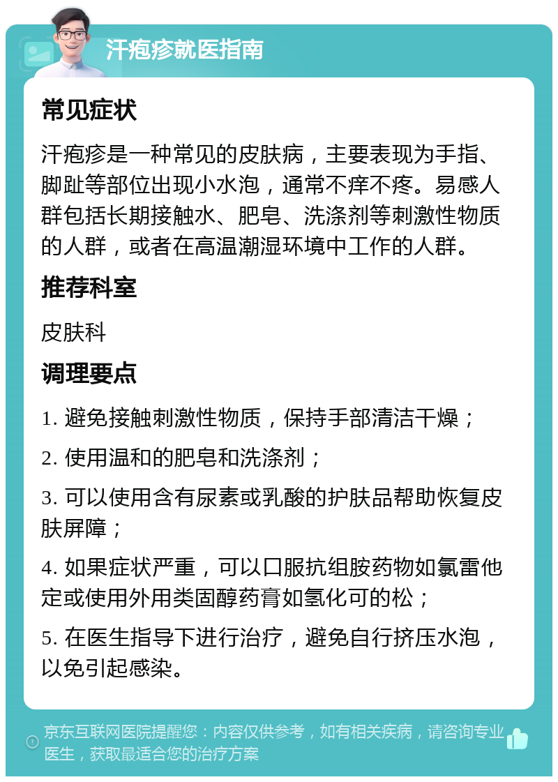 汗疱疹就医指南 常见症状 汗疱疹是一种常见的皮肤病，主要表现为手指、脚趾等部位出现小水泡，通常不痒不疼。易感人群包括长期接触水、肥皂、洗涤剂等刺激性物质的人群，或者在高温潮湿环境中工作的人群。 推荐科室 皮肤科 调理要点 1. 避免接触刺激性物质，保持手部清洁干燥； 2. 使用温和的肥皂和洗涤剂； 3. 可以使用含有尿素或乳酸的护肤品帮助恢复皮肤屏障； 4. 如果症状严重，可以口服抗组胺药物如氯雷他定或使用外用类固醇药膏如氢化可的松； 5. 在医生指导下进行治疗，避免自行挤压水泡，以免引起感染。