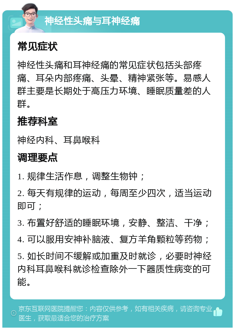 神经性头痛与耳神经痛 常见症状 神经性头痛和耳神经痛的常见症状包括头部疼痛、耳朵内部疼痛、头晕、精神紧张等。易感人群主要是长期处于高压力环境、睡眠质量差的人群。 推荐科室 神经内科、耳鼻喉科 调理要点 1. 规律生活作息，调整生物钟； 2. 每天有规律的运动，每周至少四次，适当运动即可； 3. 布置好舒适的睡眠环境，安静、整洁、干净； 4. 可以服用安神补脑液、复方羊角颗粒等药物； 5. 如长时间不缓解或加重及时就诊，必要时神经内科耳鼻喉科就诊检查除外一下器质性病变的可能。