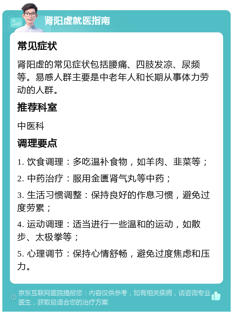 肾阳虚就医指南 常见症状 肾阳虚的常见症状包括腰痛、四肢发凉、尿频等。易感人群主要是中老年人和长期从事体力劳动的人群。 推荐科室 中医科 调理要点 1. 饮食调理：多吃温补食物，如羊肉、韭菜等； 2. 中药治疗：服用金匮肾气丸等中药； 3. 生活习惯调整：保持良好的作息习惯，避免过度劳累； 4. 运动调理：适当进行一些温和的运动，如散步、太极拳等； 5. 心理调节：保持心情舒畅，避免过度焦虑和压力。