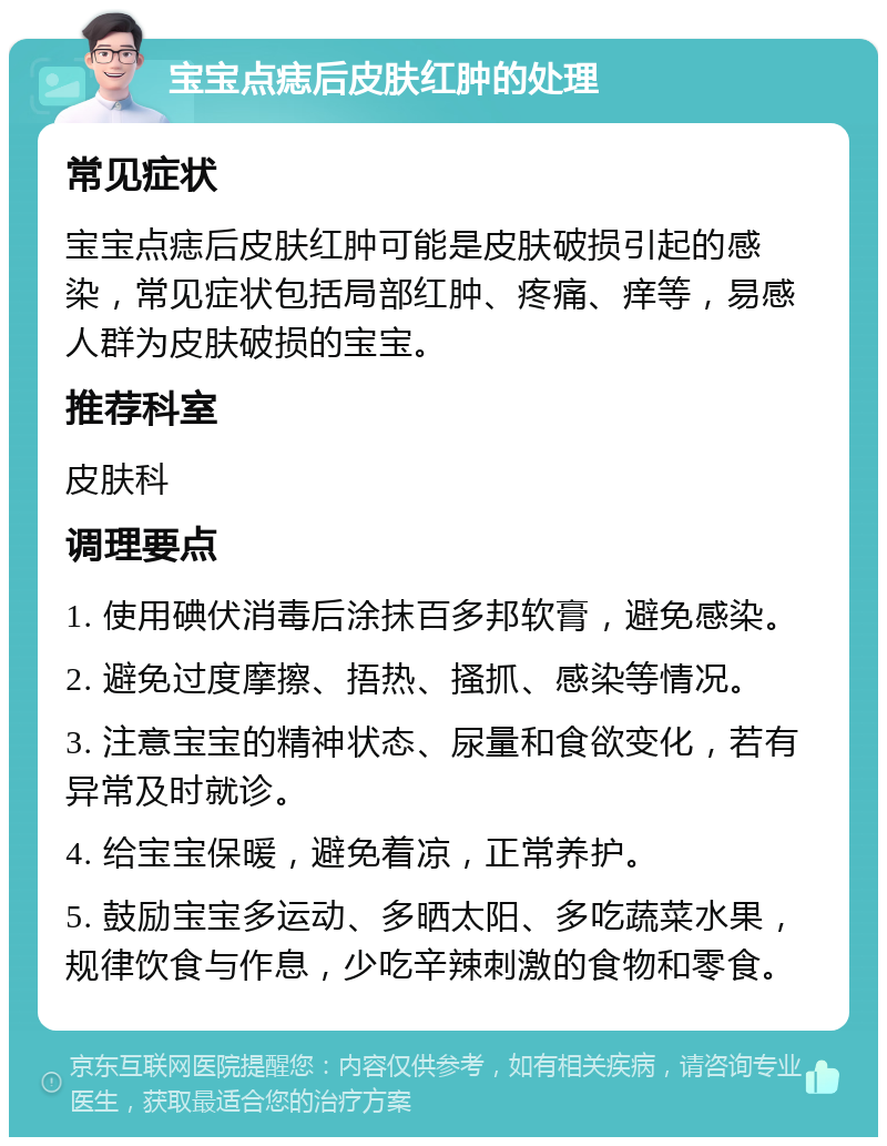 宝宝点痣后皮肤红肿的处理 常见症状 宝宝点痣后皮肤红肿可能是皮肤破损引起的感染，常见症状包括局部红肿、疼痛、痒等，易感人群为皮肤破损的宝宝。 推荐科室 皮肤科 调理要点 1. 使用碘伏消毒后涂抹百多邦软膏，避免感染。 2. 避免过度摩擦、捂热、搔抓、感染等情况。 3. 注意宝宝的精神状态、尿量和食欲变化，若有异常及时就诊。 4. 给宝宝保暖，避免着凉，正常养护。 5. 鼓励宝宝多运动、多晒太阳、多吃蔬菜水果，规律饮食与作息，少吃辛辣刺激的食物和零食。