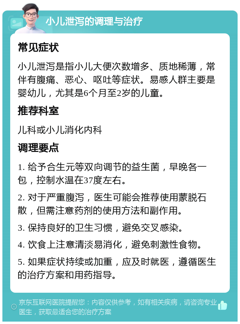 小儿泄泻的调理与治疗 常见症状 小儿泄泻是指小儿大便次数增多、质地稀薄，常伴有腹痛、恶心、呕吐等症状。易感人群主要是婴幼儿，尤其是6个月至2岁的儿童。 推荐科室 儿科或小儿消化内科 调理要点 1. 给予合生元等双向调节的益生菌，早晚各一包，控制水温在37度左右。 2. 对于严重腹泻，医生可能会推荐使用蒙脱石散，但需注意药剂的使用方法和副作用。 3. 保持良好的卫生习惯，避免交叉感染。 4. 饮食上注意清淡易消化，避免刺激性食物。 5. 如果症状持续或加重，应及时就医，遵循医生的治疗方案和用药指导。