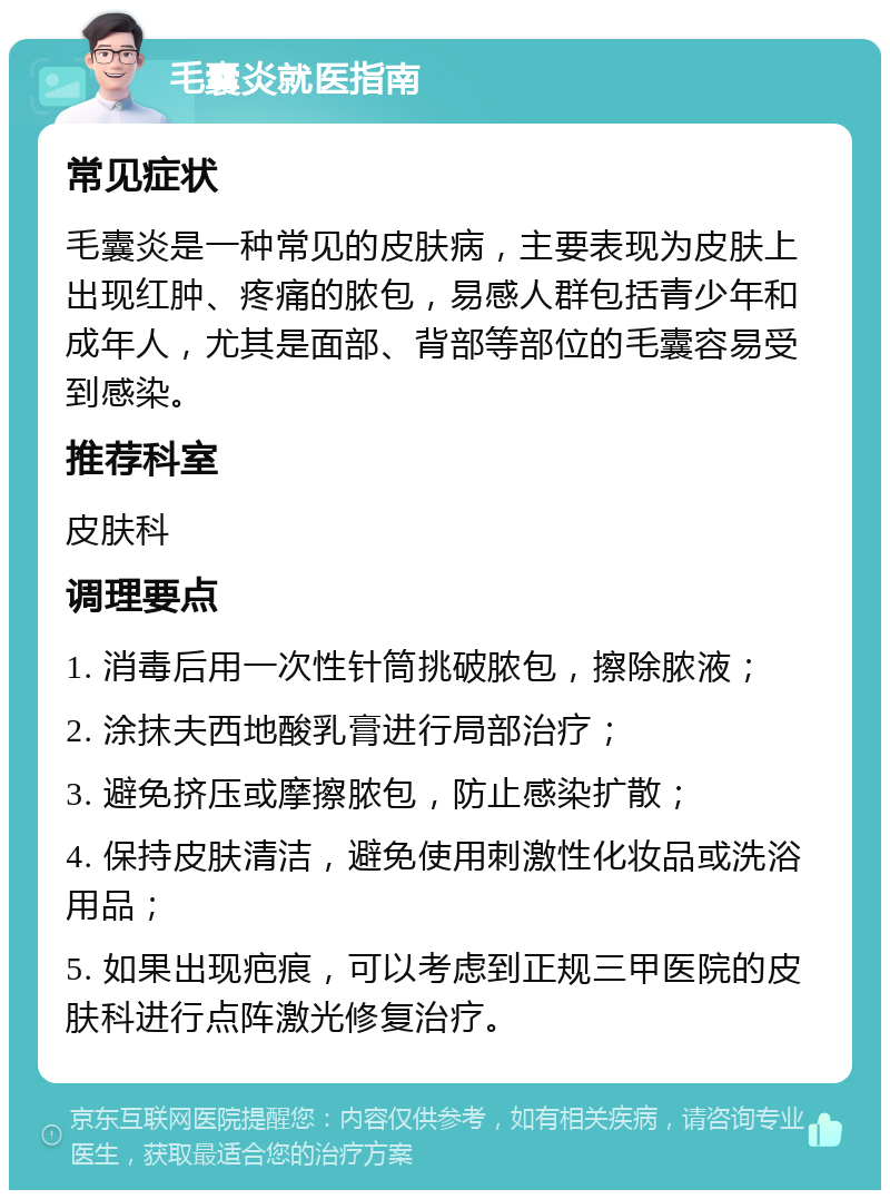 毛囊炎就医指南 常见症状 毛囊炎是一种常见的皮肤病，主要表现为皮肤上出现红肿、疼痛的脓包，易感人群包括青少年和成年人，尤其是面部、背部等部位的毛囊容易受到感染。 推荐科室 皮肤科 调理要点 1. 消毒后用一次性针筒挑破脓包，擦除脓液； 2. 涂抹夫西地酸乳膏进行局部治疗； 3. 避免挤压或摩擦脓包，防止感染扩散； 4. 保持皮肤清洁，避免使用刺激性化妆品或洗浴用品； 5. 如果出现疤痕，可以考虑到正规三甲医院的皮肤科进行点阵激光修复治疗。