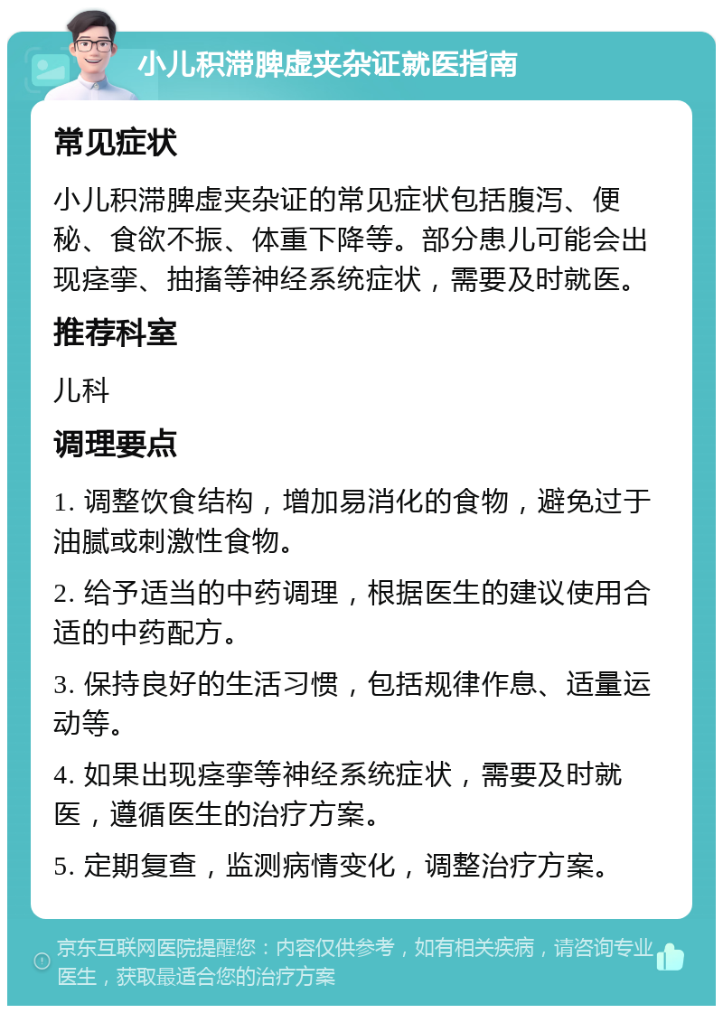 小儿积滞脾虚夹杂证就医指南 常见症状 小儿积滞脾虚夹杂证的常见症状包括腹泻、便秘、食欲不振、体重下降等。部分患儿可能会出现痉挛、抽搐等神经系统症状，需要及时就医。 推荐科室 儿科 调理要点 1. 调整饮食结构，增加易消化的食物，避免过于油腻或刺激性食物。 2. 给予适当的中药调理，根据医生的建议使用合适的中药配方。 3. 保持良好的生活习惯，包括规律作息、适量运动等。 4. 如果出现痉挛等神经系统症状，需要及时就医，遵循医生的治疗方案。 5. 定期复查，监测病情变化，调整治疗方案。