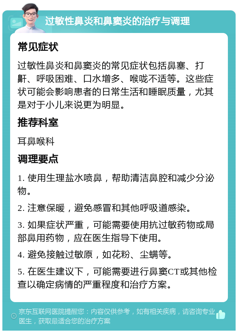 过敏性鼻炎和鼻窦炎的治疗与调理 常见症状 过敏性鼻炎和鼻窦炎的常见症状包括鼻塞、打鼾、呼吸困难、口水增多、喉咙不适等。这些症状可能会影响患者的日常生活和睡眠质量，尤其是对于小儿来说更为明显。 推荐科室 耳鼻喉科 调理要点 1. 使用生理盐水喷鼻，帮助清洁鼻腔和减少分泌物。 2. 注意保暖，避免感冒和其他呼吸道感染。 3. 如果症状严重，可能需要使用抗过敏药物或局部鼻用药物，应在医生指导下使用。 4. 避免接触过敏原，如花粉、尘螨等。 5. 在医生建议下，可能需要进行鼻窦CT或其他检查以确定病情的严重程度和治疗方案。