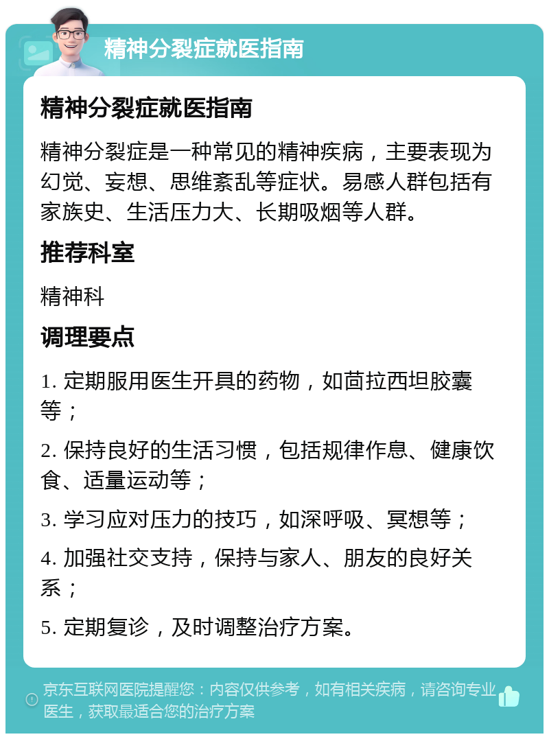 精神分裂症就医指南 精神分裂症就医指南 精神分裂症是一种常见的精神疾病，主要表现为幻觉、妄想、思维紊乱等症状。易感人群包括有家族史、生活压力大、长期吸烟等人群。 推荐科室 精神科 调理要点 1. 定期服用医生开具的药物，如茴拉西坦胶囊等； 2. 保持良好的生活习惯，包括规律作息、健康饮食、适量运动等； 3. 学习应对压力的技巧，如深呼吸、冥想等； 4. 加强社交支持，保持与家人、朋友的良好关系； 5. 定期复诊，及时调整治疗方案。