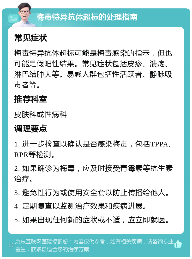 梅毒特异抗体超标的处理指南 常见症状 梅毒特异抗体超标可能是梅毒感染的指示，但也可能是假阳性结果。常见症状包括皮疹、溃疡、淋巴结肿大等。易感人群包括性活跃者、静脉吸毒者等。 推荐科室 皮肤科或性病科 调理要点 1. 进一步检查以确认是否感染梅毒，包括TPPA、RPR等检测。 2. 如果确诊为梅毒，应及时接受青霉素等抗生素治疗。 3. 避免性行为或使用安全套以防止传播给他人。 4. 定期复查以监测治疗效果和疾病进展。 5. 如果出现任何新的症状或不适，应立即就医。